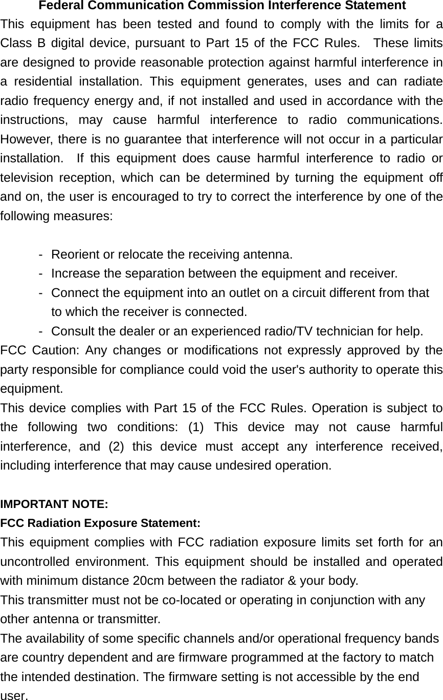 Federal Communication Commission Interference Statement This equipment has been tested and found to comply with the limits for a Class B digital device, pursuant to Part 15 of the FCC Rules.  These limits are designed to provide reasonable protection against harmful interference in a residential installation. This equipment generates, uses and can radiate radio frequency energy and, if not installed and used in accordance with the instructions, may cause harmful interference to radio communications.  However, there is no guarantee that interference will not occur in a particular installation.  If this equipment does cause harmful interference to radio or television reception, which can be determined by turning the equipment off and on, the user is encouraged to try to correct the interference by one of the following measures:  -  Reorient or relocate the receiving antenna. -  Increase the separation between the equipment and receiver. -  Connect the equipment into an outlet on a circuit different from that to which the receiver is connected. -  Consult the dealer or an experienced radio/TV technician for help. FCC Caution: Any changes or modifications not expressly approved by the party responsible for compliance could void the user&apos;s authority to operate this equipment. This device complies with Part 15 of the FCC Rules. Operation is subject to the following two conditions: (1) This device may not cause harmful interference, and (2) this device must accept any interference received, including interference that may cause undesired operation.  IMPORTANT NOTE: FCC Radiation Exposure Statement: This equipment complies with FCC radiation exposure limits set forth for an uncontrolled environment. This equipment should be installed and operated with minimum distance 20cm between the radiator &amp; your body. This transmitter must not be co-located or operating in conjunction with any other antenna or transmitter. The availability of some specific channels and/or operational frequency bands are country dependent and are firmware programmed at the factory to match the intended destination. The firmware setting is not accessible by the end user.  