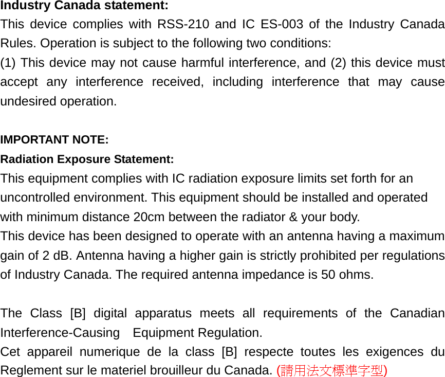 Industry Canada statement: This device complies with RSS-210 and IC ES-003 of the Industry Canada Rules. Operation is subject to the following two conditions:   (1) This device may not cause harmful interference, and (2) this device must accept any interference received, including interference that may cause undesired operation.  IMPORTANT NOTE: Radiation Exposure Statement: This equipment complies with IC radiation exposure limits set forth for an uncontrolled environment. This equipment should be installed and operated with minimum distance 20cm between the radiator &amp; your body. This device has been designed to operate with an antenna having a maximum gain of 2 dB. Antenna having a higher gain is strictly prohibited per regulations of Industry Canada. The required antenna impedance is 50 ohms.  The Class [B] digital apparatus meets all requirements of the Canadian Interference-Causing  Equipment Regulation. Cet appareil numerique de la class [B] respecte toutes les exigences du Reglement sur le materiel brouilleur du Canada. (請用法文標準字型)  