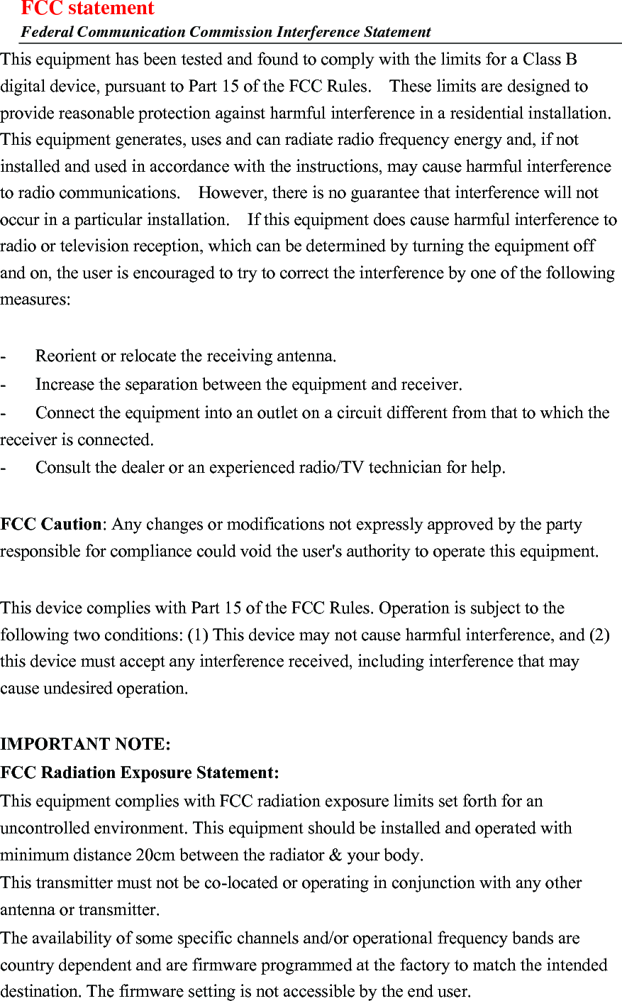 FCC statement Federal Communication Commission Interference Statement This equipment has been tested and found to comply with the limits for a Class B digital device, pursuant to Part 15 of the FCC Rules.    These limits are designed to provide reasonable protection against harmful interference in a residential installation. This equipment generates, uses and can radiate radio frequency energy and, if not installed and used in accordance with the instructions, may cause harmful interference to radio communications.    However, there is no guarantee that interference will not occur in a particular installation.    If this equipment does cause harmful interference to radio or television reception, which can be determined by turning the equipment off and on, the user is encouraged to try to correct the interference by one of the following measures:  -  Reorient or relocate the receiving antenna. -  Increase the separation between the equipment and receiver. -  Connect the equipment into an outlet on a circuit different from that to which the receiver is connected. -  Consult the dealer or an experienced radio/TV technician for help.  FCC Caution: Any changes or modifications not expressly approved by the party responsible for compliance could void the user&apos;s authority to operate this equipment.  This device complies with Part 15 of the FCC Rules. Operation is subject to the following two conditions: (1) This device may not cause harmful interference, and (2) this device must accept any interference received, including interference that may cause undesired operation.  IMPORTANT NOTE: FCC Radiation Exposure Statement: This equipment complies with FCC radiation exposure limits set forth for an uncontrolled environment. This equipment should be installed and operated with minimum distance 20cm between the radiator &amp; your body. This transmitter must not be co-located or operating in conjunction with any other antenna or transmitter. The availability of some specific channels and/or operational frequency bands are country dependent and are firmware programmed at the factory to match the intended destination. The firmware setting is not accessible by the end user.  