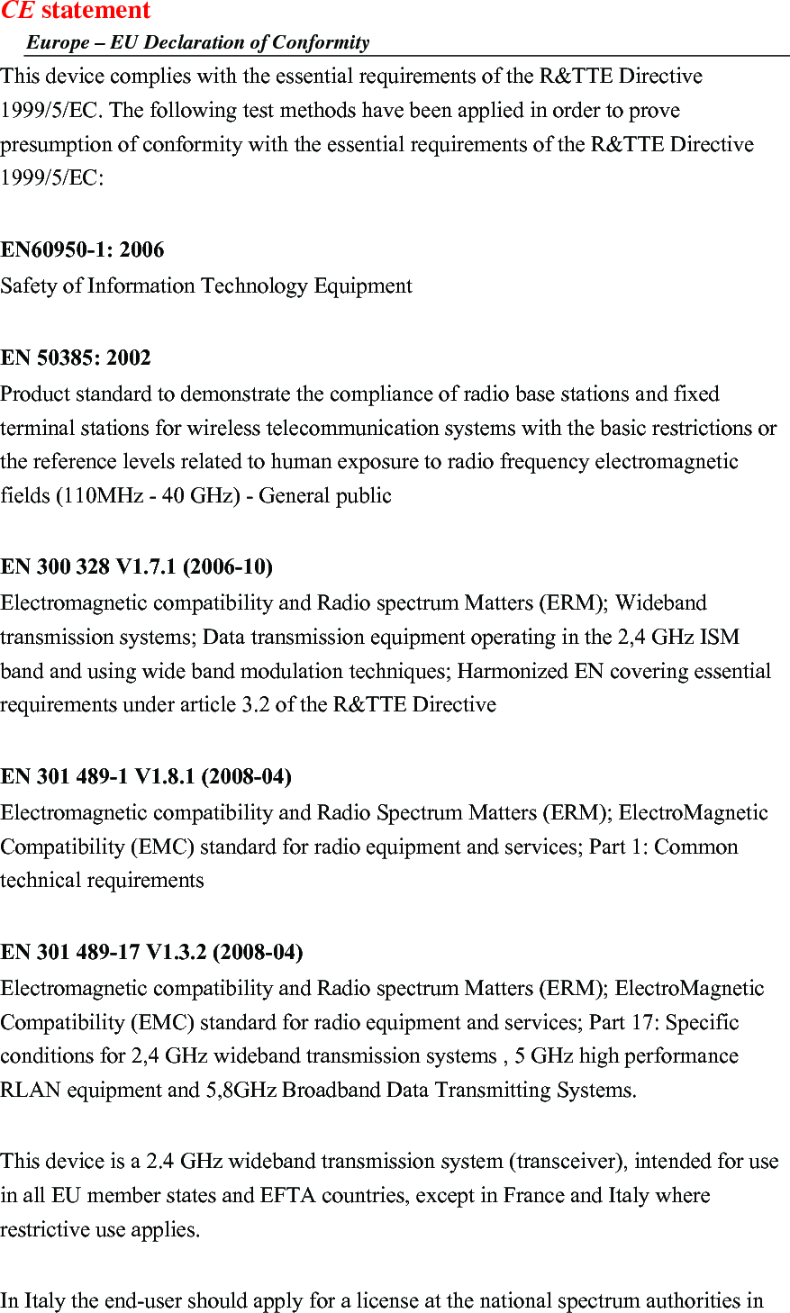 CE statement Europe – EU Declaration of Conformity This device complies with the essential requirements of the R&amp;TTE Directive 1999/5/EC. The following test methods have been applied in order to prove presumption of conformity with the essential requirements of the R&amp;TTE Directive 1999/5/EC:  EN60950-1: 2006 Safety of Information Technology Equipment  EN 50385: 2002 Product standard to demonstrate the compliance of radio base stations and fixed terminal stations for wireless telecommunication systems with the basic restrictions or the reference levels related to human exposure to radio frequency electromagnetic fields (110MHz - 40 GHz) - General public  EN 300 328 V1.7.1 (2006-10) Electromagnetic compatibility and Radio spectrum Matters (ERM); Wideband transmission systems; Data transmission equipment operating in the 2,4 GHz ISM band and using wide band modulation techniques; Harmonized EN covering essential requirements under article 3.2 of the R&amp;TTE Directive  EN 301 489-1 V1.8.1 (2008-04) Electromagnetic compatibility and Radio Spectrum Matters (ERM); ElectroMagnetic Compatibility (EMC) standard for radio equipment and services; Part 1: Common technical requirements  EN 301 489-17 V1.3.2 (2008-04)   Electromagnetic compatibility and Radio spectrum Matters (ERM); ElectroMagnetic Compatibility (EMC) standard for radio equipment and services; Part 17: Specific conditions for 2,4 GHz wideband transmission systems , 5 GHz high performance RLAN equipment and 5,8GHz Broadband Data Transmitting Systems.  This device is a 2.4 GHz wideband transmission system (transceiver), intended for use in all EU member states and EFTA countries, except in France and Italy where restrictive use applies.  In Italy the end-user should apply for a license at the national spectrum authorities in 