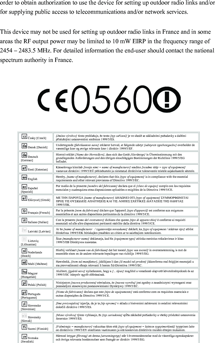 order to obtain authorization to use the device for setting up outdoor radio links and/or for supplying public access to telecommunications and/or network services.  This device may not be used for setting up outdoor radio links in France and in some areas the RF output power may be limited to 10 mW EIRP in the frequency range of 2454 – 2483.5 MHz. For detailed information the end-user should contact the national spectrum authority in France.  0560   Česky [Czech] [Jméno výrobce] tímto prohlašuje, že tento [typ zařízení] je ve shodě se základními požadavky a dalšími příslušnými ustanoveními směrnice 1999/5/ES. Dansk [Danish] Undertegnede [fabrikantens navn] erklærer herved, at følgende udstyr [udstyrets typebetegnelse] overholder de væsentlige krav og øvrige relevante krav i direktiv 1999/5/EF. Deutsch [German] Hiermit erklärt [Name des Herstellers], dass sich das Gerät [Gerätetyp] in Übereinstimmung mit den grundlegenden Anforderungen und den übrigen einschlägigen Bestimmungen der Richtlinie 1999/5/EG befindet. Eesti [Estonian] Käesolevaga kinnitab [tootja nimi = name of manufacturer] seadme [seadme tüüp = type of equipment] vastavust direktiivi 1999/5/EÜ põhinõuetele ja nimetatud direktiivist tulenevatele teistele asjakohastele sätetele. English Hereby, [name of manufacturer], declares that this [type of equipment] is in compliance with the essential requirements and other relevant provisions of Directive 1999/5/EC. Español [Spanish] Por medio de la presente [nombre del fabricante] declara que el [clase de equipo] cumple con los requisitos esenciales y cualesquiera otras disposiciones aplicables o exigibles de la Directiva 1999/5/CE. Ελληνική [Greek] ΜΕ ΤΗΝ ΠΑΡΟΥΣΑ [name of manufacturer] ΔΗΛΩΝΕΙ ΟΤΙ [type of equipment] ΣΥΜΜΟΡΦΩΝΕΤΑΙ ΠΡΟΣ ΤΙΣ ΟΥΣΙΩΔΕΙΣ ΑΠΑΙΤΗΣΕΙΣ ΚΑΙ ΤΙΣ ΛΟΙΠΕΣ ΣΧΕΤΙΚΕΣ ΔΙΑΤΑΞΕΙΣ ΤΗΣ ΟΔΗΓΙΑΣ 1999/5/ΕΚ. Français [French] Par la présente [nom du fabricant] déclare que l&apos;appareil [type d&apos;appareil] est conforme aux exigences essentielles et aux autres dispositions pertinentes de la directive 1999/5/CE. Italiano [Italian] Con la presente [nome del costruttore] dichiara che questo [tipo di apparecchio] è conforme ai requisiti essenziali ed alle altre disposizioni pertinenti stabilite dalla direttiva 1999/5/CE. Latviski [Latvian] Ar šo [name of manufacturer   / izgatavotāja nosaukums] deklarē, ka [type of equipment / iekārtas tips] atbilst Direktīvas 1999/5/EK būtiskajām prasībām un citiem ar to saistītajiem noteikumiem. Lietuvių [Lithuanian]   Šiuo [manufacturer name] deklaruoja, kad šis [equipment type] atitinka esminius reikalavimus ir kitas 1999/5/EB Direktyvos nuostatas. Nederlands [Dutch] Hierbij verklaart [naam van de fabrikant] dat het toestel [type van toestel] in overeenstemming is met de essentiële eisen en de andere relevante bepalingen van richtlijn 1999/5/EG. Malti [Maltese] Hawnhekk, [isem tal-manifattur], jiddikjara li dan [il-mudel tal-prodott] jikkonforma mal-ħtiġijiet essenzjali u ma provvedimenti oħrajn relevanti li hemm fid-Dirrettiva 1999/5/EC. Magyar [Hungarian] Alulírott, [gyártó neve] nyilatkozom, hogy a [... típus] megfelel a vonatkozó alapvetõ követelményeknek és az 1999/5/EC irányelv egyéb elõírásainak. Polski [Polish] Niniejszym [nazwa producenta] oświadcza, że [nazwa wyrobu] jest zgodny z zasadniczymi wymogami oraz pozostałymi stosownymi postanowieniami Dyrektywy 1999/5/EC. Português [Portuguese] [Nome do fabricante] declara que este [tipo de equipamento] está conforme com os requisitos essenciais e outras disposições da Directiva 1999/5/CE. Slovensko [Slovenian] [Ime proizvajalca] izjavlja, da je ta [tip opreme] v skladu z bistvenimi zahtevami in ostalimi relevantnimi določili direktive 1999/5/ES. Slovensky [Slovak] [Meno výrobcu] týmto vyhlasuje, že [typ zariadenia] spĺňa základné požiadavky a všetky príslušné ustanovenia Smernice 1999/5/ES. Suomi [Finnish] [Valmistaja = manufacturer] vakuuttaa täten että [type of equipment = laitteen tyyppimerkintä] tyyppinen laite on direktiivin 1999/5/EY oleellisten vaatimusten ja sitä koskevien direktiivin muiden ehtojen mukainen. Svenska [Swedish] Härmed intygar [företag] att denna [utrustningstyp] står I överensstämmelse med de väsentliga egenskapskrav och övriga relevanta bestämmelser som framgår av direktiv 1999/5/EG.  