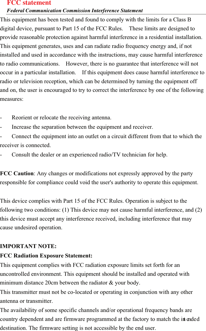 FCC statement Federal Communication Commission Interference Statement This equipment has been tested and found to comply with the limits for a Class B digital device, pursuant to Part 15 of the FCC Rules.    These limits are designed to provide reasonable protection against harmful interference in a residential installation. This equipment generates, uses and can radiate radio frequency energy and, if not installed and used in accordance with the instructions, may cause harmful interference to radio communications.    However, there is no guarantee that interference will not occur in a particular installation.    If this equipment does cause harmful interference to radio or television reception, which can be determined by turning the equipment off and on, the user is encouraged to try to correct the interference by one of the following measures:  -  Reorient or relocate the receiving antenna. -  Increase the separation between the equipment and receiver. -  Connect the equipment into an outlet on a circuit different from that to which the receiver is connected. -  Consult the dealer or an experienced radio/TV technician for help.  FCC Caution: Any changes or modifications not expressly approved by the party responsible for compliance could void the user&apos;s authority to operate this equipment.  This device complies with Part 15 of the FCC Rules. Operation is subject to the following two conditions: (1) This device may not cause harmful interference, and (2) this device must accept any interference received, including interference that may cause undesired operation.  IMPORTANT NOTE: FCC Radiation Exposure Statement: This equipment complies with FCC radiation exposure limits set forth for an uncontrolled environment. This equipment should be installed and operated with minimum distance 20cm between the radiator &amp; your body. This transmitter must not be co-located or operating in conjunction with any other antenna or transmitter. The availability of some specific channels and/or operational frequency bands are country dependent and are firmware programmed at the factory to match the int ended destination. The firmware setting is not accessible by the end user.  