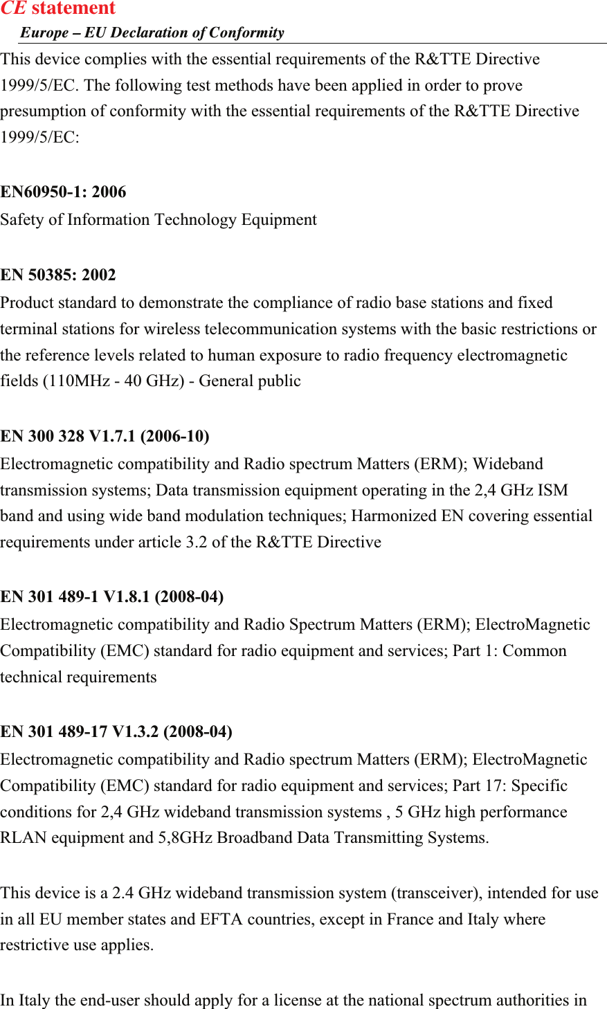 CE statement Europe – EU Declaration of Conformity This device complies with the essential requirements of the R&amp;TTE Directive 1999/5/EC. The following test methods have been applied in order to prove presumption of conformity with the essential requirements of the R&amp;TTE Directive 1999/5/EC:  EN60950-1: 2006 Safety of Information Technology Equipment  EN 50385: 2002 Product standard to demonstrate the compliance of radio base stations and fixed terminal stations for wireless telecommunication systems with the basic restrictions or the reference levels related to human exposure to radio frequency electromagnetic fields (110MHz - 40 GHz) - General public  EN 300 328 V1.7.1 (2006-10) Electromagnetic compatibility and Radio spectrum Matters (ERM); Wideband transmission systems; Data transmission equipment operating in the 2,4 GHz ISM band and using wide band modulation techniques; Harmonized EN covering essential requirements under article 3.2 of the R&amp;TTE Directive  EN 301 489-1 V1.8.1 (2008-04) Electromagnetic compatibility and Radio Spectrum Matters (ERM); ElectroMagnetic Compatibility (EMC) standard for radio equipment and services; Part 1: Common technical requirements  EN 301 489-17 V1.3.2 (2008-04)   Electromagnetic compatibility and Radio spectrum Matters (ERM); ElectroMagnetic Compatibility (EMC) standard for radio equipment and services; Part 17: Specific conditions for 2,4 GHz wideband transmission systems , 5 GHz high performance RLAN equipment and 5,8GHz Broadband Data Transmitting Systems.  This device is a 2.4 GHz wideband transmission system (transceiver), intended for use in all EU member states and EFTA countries, except in France and Italy where restrictive use applies.  In Italy the end-user should apply for a license at the national spectrum authorities in 