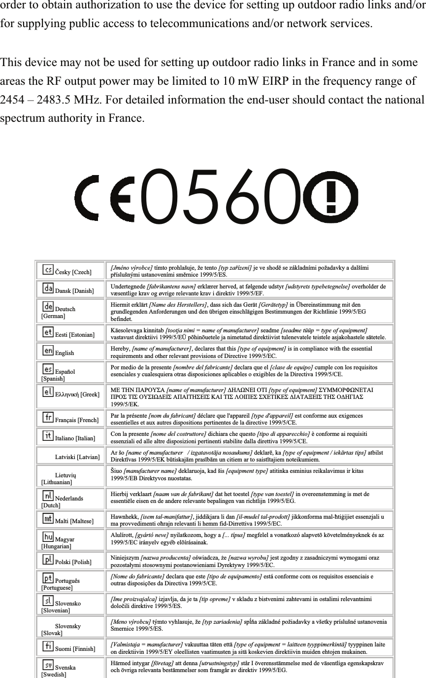 order to obtain authorization to use the device for setting up outdoor radio links and/or for supplying public access to telecommunications and/or network services.  This device may not be used for setting up outdoor radio links in France and in some areas the RF output power may be limited to 10 mW EIRP in the frequency range of 2454 – 2483.5 MHz. For detailed information the end-user should contact the national spectrum authority in France.  0560   Česky [Czech] [Jméno výrobce] tímto prohlašuje, že tento [typ zařízení] je ve shodě se základními požadavky a dalšími příslušnými ustanoveními směrnice 1999/5/ES. Dansk [Danish] Undertegnede [fabrikantens navn] erklærer herved, at følgende udstyr [udstyrets typebetegnelse] overholder de væsentlige krav og øvrige relevante krav i direktiv 1999/5/EF. Deutsch [German] Hiermit erklärt [Name des Herstellers], dass sich das Gerät [Gerätetyp] in Übereinstimmung mit den grundlegenden Anforderungen und den übrigen einschlägigen Bestimmungen der Richtlinie 1999/5/EG befindet. Eesti [Estonian] Käesolevaga kinnitab [tootja nimi = name of manufacturer] seadme [seadme tüüp = type of equipment] vastavust direktiivi 1999/5/EÜ põhinõuetele ja nimetatud direktiivist tulenevatele teistele asjakohastele sätetele. English Hereby, [name of manufacturer], declares that this [type of equipment] is in compliance with the essential requirements and other relevant provisions of Directive 1999/5/EC. Español [Spanish] Por medio de la presente [nombre del fabricante] declara que el [clase de equipo] cumple con los requisitos esenciales y cualesquiera otras disposiciones aplicables o exigibles de la Directiva 1999/5/CE. Ελληνική [Greek] ΜΕ ΤΗΝ ΠΑΡΟΥΣΑ [name of manufacturer] ΔΗΛΩΝΕΙ ΟΤΙ [type of equipment] ΣΥΜΜΟΡΦΩΝΕΤΑΙ ΠΡΟΣ ΤΙΣ ΟΥΣΙΩΔΕΙΣ ΑΠΑΙΤΗΣΕΙΣ ΚΑΙ ΤΙΣ ΛΟΙΠΕΣ ΣΧΕΤΙΚΕΣ ΔΙΑΤΑΞΕΙΣ ΤΗΣ ΟΔΗΓΙΑΣ 1999/5/ΕΚ. Français [French] Par la présente [nom du fabricant] déclare que l&apos;appareil [type d&apos;appareil] est conforme aux exigences essentielles et aux autres dispositions pertinentes de la directive 1999/5/CE. Italiano [Italian] Con la presente [nome del costruttore] dichiara che questo [tipo di apparecchio] è conforme ai requisiti essenziali ed alle altre disposizioni pertinenti stabilite dalla direttiva 1999/5/CE. Latviski [Latvian] Ar šo [name of manufacturer   / izgatavotāja nosaukums] deklarē, ka [type of equipment / iekārtas tips] atbilst Direktīvas 1999/5/EK būtiskajām prasībām un citiem ar to saistītajiem noteikumiem. Lietuvių [Lithuanian]  Šiuo [manufacturer name] deklaruoja, kad šis [equipment type] atitinka esminius reikalavimus ir kitas 1999/5/EB Direktyvos nuostatas. Nederlands [Dutch] Hierbij verklaart [naam van de fabrikant] dat het toestel [type van toestel] in overeenstemming is met de essentiële eisen en de andere relevante bepalingen van richtlijn 1999/5/EG. Malti [Maltese] Hawnhekk, [isem tal-manifattur], jiddikjara li dan [il-mudel tal-prodott] jikkonforma mal-ħtiġijiet essenzjali u ma provvedimenti oħrajn relevanti li hemm fid-Dirrettiva 1999/5/EC. Magyar [Hungarian] Alulírott, [gyártó neve] nyilatkozom, hogy a [... típus] megfelel a vonatkozó alapvetõ követelményeknek és az 1999/5/EC irányelv egyéb elõírásainak. Polski [Polish] Niniejszym [nazwa producenta] oświadcza, że [nazwa wyrobu] jest zgodny z zasadniczymi wymogami oraz pozostałymi stosownymi postanowieniami Dyrektywy 1999/5/EC. Português [Portuguese] [Nome do fabricante] declara que este [tipo de equipamento] está conforme com os requisitos essenciais e outras disposições da Directiva 1999/5/CE. Slovensko [Slovenian] [Ime proizvajalca] izjavlja, da je ta [tip opreme] v skladu z bistvenimi zahtevami in ostalimi relevantnimi določili direktive 1999/5/ES. Slovensky [Slovak] [Meno výrobcu] týmto vyhlasuje, že [typ zariadenia] spĺňa základné požiadavky a všetky príslušné ustanovenia Smernice 1999/5/ES. Suomi [Finnish] [Valmistaja = manufacturer] vakuuttaa täten että [type of equipment = laitteen tyyppimerkintä] tyyppinen laite on direktiivin 1999/5/EY oleellisten vaatimusten ja sitä koskevien direktiivin muiden ehtojen mukainen. Svenska [Swedish] Härmed intygar [företag] att denna [utrustningstyp] står I överensstämmelse med de väsentliga egenskapskrav och övriga relevanta bestämmelser som framgår av direktiv 1999/5/EG.  