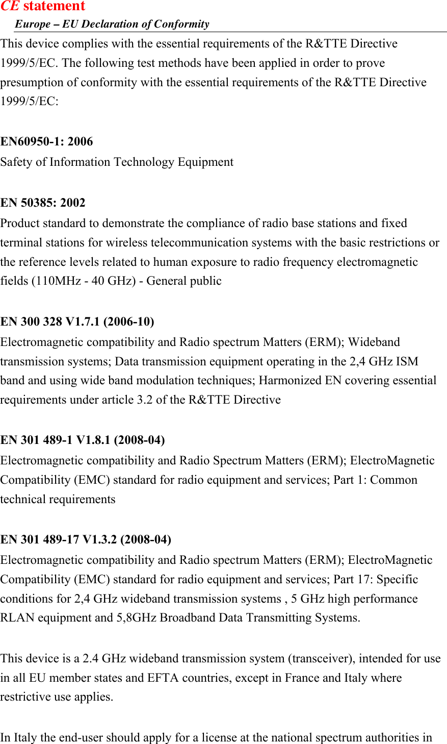 CE statement Europe – EU Declaration of Conformity This device complies with the essential requirements of the R&amp;TTE Directive 1999/5/EC. The following test methods have been applied in order to prove presumption of conformity with the essential requirements of the R&amp;TTE Directive 1999/5/EC:  EN60950-1: 2006 Safety of Information Technology Equipment  EN 50385: 2002 Product standard to demonstrate the compliance of radio base stations and fixed terminal stations for wireless telecommunication systems with the basic restrictions or the reference levels related to human exposure to radio frequency electromagnetic fields (110MHz - 40 GHz) - General public  EN 300 328 V1.7.1 (2006-10) Electromagnetic compatibility and Radio spectrum Matters (ERM); Wideband transmission systems; Data transmission equipment operating in the 2,4 GHz ISM band and using wide band modulation techniques; Harmonized EN covering essential requirements under article 3.2 of the R&amp;TTE Directive  EN 301 489-1 V1.8.1 (2008-04) Electromagnetic compatibility and Radio Spectrum Matters (ERM); ElectroMagnetic Compatibility (EMC) standard for radio equipment and services; Part 1: Common technical requirements  EN 301 489-17 V1.3.2 (2008-04)   Electromagnetic compatibility and Radio spectrum Matters (ERM); ElectroMagnetic Compatibility (EMC) standard for radio equipment and services; Part 17: Specific conditions for 2,4 GHz wideband transmission systems , 5 GHz high performance RLAN equipment and 5,8GHz Broadband Data Transmitting Systems.  This device is a 2.4 GHz wideband transmission system (transceiver), intended for use in all EU member states and EFTA countries, except in France and Italy where restrictive use applies.  In Italy the end-user should apply for a license at the national spectrum authorities in 