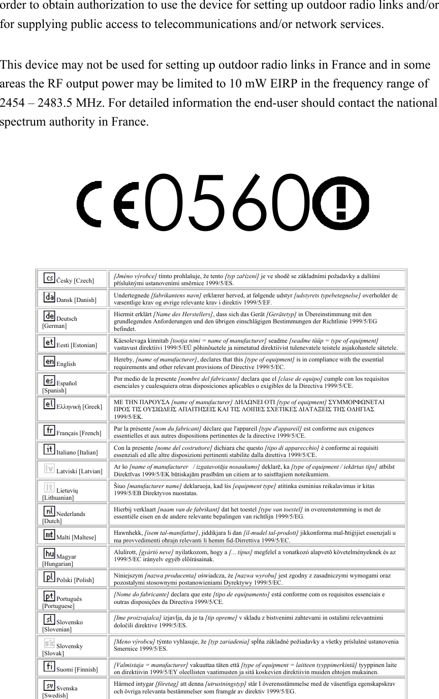 order to obtain authorization to use the device for setting up outdoor radio links and/or for supplying public access to telecommunications and/or network services.  This device may not be used for setting up outdoor radio links in France and in some areas the RF output power may be limited to 10 mW EIRP in the frequency range of 2454 – 2483.5 MHz. For detailed information the end-user should contact the national spectrum authority in France.  0560   Česky [Czech] [Jméno výrobce] tímto prohlašuje, že tento [typ zařízení] je ve shodě se základními požadavky a dalšími příslušnými ustanoveními směrnice 1999/5/ES. Dansk [Danish] Undertegnede [fabrikantens navn] erklærer herved, at følgende udstyr [udstyrets typebetegnelse] overholder de væsentlige krav og øvrige relevante krav i direktiv 1999/5/EF. Deutsch [German] Hiermit erklärt [Name des Herstellers], dass sich das Gerät [Gerätetyp] in Übereinstimmung mit den grundlegenden Anforderungen und den übrigen einschlägigen Bestimmungen der Richtlinie 1999/5/EG befindet. Eesti [Estonian] Käesolevaga kinnitab [tootja nimi = name of manufacturer] seadme [seadme tüüp = type of equipment] vastavust direktiivi 1999/5/EÜ põhinõuetele ja nimetatud direktiivist tulenevatele teistele asjakohastele sätetele. English Hereby, [name of manufacturer], declares that this [type of equipment] is in compliance with the essential requirements and other relevant provisions of Directive 1999/5/EC. Español [Spanish] Por medio de la presente [nombre del fabricante] declara que el [clase de equipo] cumple con los requisitos esenciales y cualesquiera otras disposiciones aplicables o exigibles de la Directiva 1999/5/CE. Ελληνική [Greek] ΜΕ ΤΗΝ ΠΑΡΟΥΣΑ [name of manufacturer] ΔΗΛΩΝΕΙ ΟΤΙ [type of equipment] ΣΥΜΜΟΡΦΩΝΕΤΑΙ ΠΡΟΣ ΤΙΣ ΟΥΣΙΩΔΕΙΣ ΑΠΑΙΤΗΣΕΙΣ ΚΑΙ ΤΙΣ ΛΟΙΠΕΣ ΣΧΕΤΙΚΕΣ ΔΙΑΤΑΞΕΙΣ ΤΗΣ ΟΔΗΓΙΑΣ 1999/5/ΕΚ. Français [French] Par la présente [nom du fabricant] déclare que l&apos;appareil [type d&apos;appareil] est conforme aux exigences essentielles et aux autres dispositions pertinentes de la directive 1999/5/CE. Italiano [Italian] Con la presente [nome del costruttore] dichiara che questo [tipo di apparecchio] è conforme ai requisiti essenziali ed alle altre disposizioni pertinenti stabilite dalla direttiva 1999/5/CE. Latviski [Latvian] Ar šo [name of manufacturer   / izgatavotāja nosaukums] deklarē, ka [type of equipment / iekārtas tips] atbilst Direktīvas 1999/5/EK būtiskajām prasībām un citiem ar to saistītajiem noteikumiem. Lietuvių [Lithuanian]   Šiuo [manufacturer name] deklaruoja, kad šis [equipment type] atitinka esminius reikalavimus ir kitas 1999/5/EB Direktyvos nuostatas. Nederlands [Dutch] Hierbij verklaart [naam van de fabrikant] dat het toestel [type van toestel] in overeenstemming is met de essentiële eisen en de andere relevante bepalingen van richtlijn 1999/5/EG. Malti [Maltese] Hawnhekk, [isem tal-manifattur], jiddikjara li dan [il-mudel tal-prodott] jikkonforma mal-ħtiġijiet essenzjali u ma provvedimenti oħrajn relevanti li hemm fid-Dirrettiva 1999/5/EC. Magyar [Hungarian] Alulírott, [gyártó neve] nyilatkozom, hogy a [... típus] megfelel a vonatkozó alapvetõ követelményeknek és az 1999/5/EC irányelv egyéb elõírásainak. Polski [Polish] Niniejszym [nazwa producenta] oświadcza, że [nazwa wyrobu] jest zgodny z zasadniczymi wymogami oraz pozostałymi stosownymi postanowieniami Dyrektywy 1999/5/EC. Português [Portuguese] [Nome do fabricante] declara que este [tipo de equipamento] está conforme com os requisitos essenciais e outras disposições da Directiva 1999/5/CE. Slovensko [Slovenian] [Ime proizvajalca] izjavlja, da je ta [tip opreme] v skladu z bistvenimi zahtevami in ostalimi relevantnimi določili direktive 1999/5/ES. Slovensky [Slovak] [Meno výrobcu] týmto vyhlasuje, že [typ zariadenia] spĺňa základné požiadavky a všetky príslušné ustanovenia Smernice 1999/5/ES. Suomi [Finnish] [Valmistaja = manufacturer] vakuuttaa täten että [type of equipment = laitteen tyyppimerkintä] tyyppinen laite on direktiivin 1999/5/EY oleellisten vaatimusten ja sitä koskevien direktiivin muiden ehtojen mukainen. Svenska [Swedish] Härmed intygar [företag] att denna [utrustningstyp] står I överensstämmelse med de väsentliga egenskapskrav och övriga relevanta bestämmelser som framgår av direktiv 1999/5/EG.  