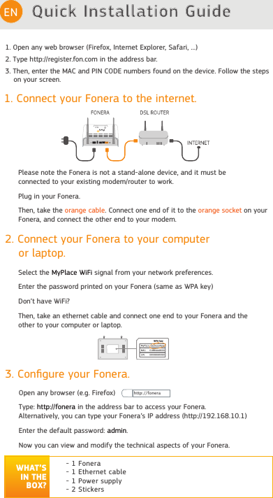 Quick Installation GuideEN1. Connect your Fonera to the internet.Please note the Fonera is not a stand-alone device, and it must beconnected to your existing modem/router to work.Plug in your Fonera.Then, take the orange cable. Connect one end of it to the orange socket on your Fonera, and connect the other end to your modem.3. Conﬁgure your Fonera.Open any browser (e.g. Firefox)Type: http://fonera in the address bar to access your Fonera.Alternatively, you can type your Fonera’s IP address (http://192.168.10.1)Enter the default password: admin.Now you can view and modify the technical aspects of your Fonera.WHAT’S IN THE BOX?- 1 Fonera- 1 Ethernet cable- 1 Power supply- 2 Stickers2. Connect your Fonera to your computer    or laptop.Select the MyPlace WiFi signal from your network preferences.Enter the password printed on your Fonera (same as WPA key) Don’t have WiFi? Then, take an ethernet cable and connect one end to your Fonera and the other to your computer or laptop.FCC CE statement: https://www.fon.com/images/media/common/FCC_CE.pdfhttp://fonera1. Open any web browser (Firefox, Internet Explorer, Safari, ...)2. Type http://register.fon.com in the address bar.3. Then, enter the MAC and PIN CODE numbers found on the device. Follow the steps    on your screen.            