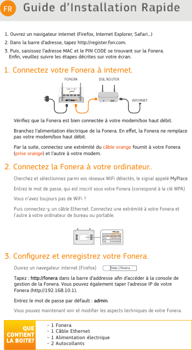 Guide d’Installation RapideFRDéclaration de conformité FCC CE  : https://www.fon.com/images/media/common/FCC_CE.pdf1. Connectez votre Fonera à internet.Vériﬁez que la Fonera est bien connectée à votre modem/box haut débit.Branchez l’alimentation électrique de la Fonera. En eﬀet, la Fonera ne remplace pas votre modem/box haut débit.Par la suite, connectez une extrémité du câble orange fournit à votre Fonera (prise orange) et l’autre à votre modem.3. Conﬁgurez et enregistrez votre Fonera.Ouvrez un navegateur internet (Firefox)Tapez : http://fonera dans la barre d’addresse aﬁn d’accéder à la console degestion de la Fonera. Vous pouvez également taper l’adresse IP de votreFonera (http://192.168.10.1).Entrez le mot de passe par défault : admin.9ouV Souvez Paintenant voir et PoGičer OeV aVSeFtV teFKniTueV Ge votre FoneraQUE CONTIENT LA BOITE?- 1 Fonera- 1 Câble Ethernet- 1 Alimentation électrique- 2 Autocollants2. Connectez la Fonera à votre ordinateur..&amp;KerFKez et V«OeFtionnez SarPi voV r«Veaux :iFi G«teFt«V Oe VignaO aSSeO« 0\3OaFe (ntrez Oe Pot Ge SaVVe Tui eVt inVFrit VouV votre Fonera (ForreVSonG ¢ Oa FO« :3$)9ouV næavez touMourV SaV Ge :iFi &quot; 3uiV FonneFtez\ un F¤EOe (tKernet &amp;onneFtez une extr«Pit« ¢ votre Fonera et Oæautre ¢ votre orGinateur Ge Eureau ou SortaEOehttp://fonera1. Ouvrez un navigateur internet (Firefox, Internet Explorer, Safari...)2. Dans la barre d’adresse, tapez http://register.fon.com.3. Puis, saisissez l’adresse MAC et le PIN CODE se trouvant sur la Fonera.    Enﬁn, veuillez suivre les étapes décrites sur votre écran.         