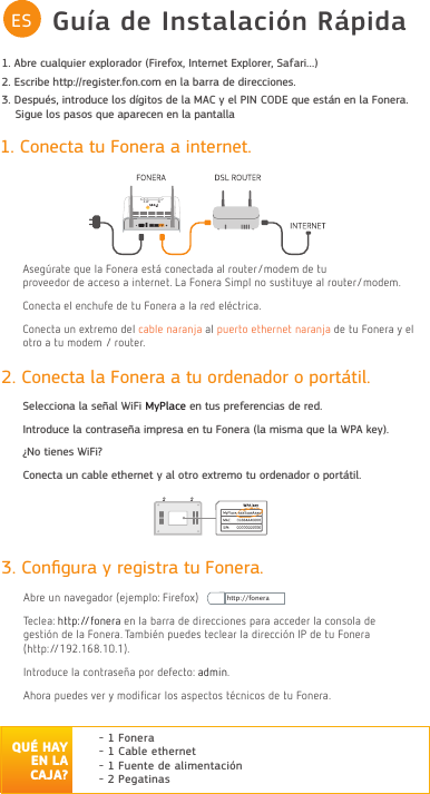 Guía de Instalación RápidaES1. Conecta tu Fonera a internet.$Veg¼rate Tue Oa Fonera eVt£ FoneFtaGa aO routerPoGeP Ge tu SroveeGor Ge aFFeVo a internet /a Fonera 6iPSO no VuVtitu\e aO routerPoGeP&amp;oneFta eO enFKufe Ge tu Fonera a Oa reG eO«FtriFa&amp;oneFta un extrePo GeO FaEOe naranMa aO Suerto etKernet naranMa de tu Fonera \ eO otro a tu PodeP  router3. Conﬁgura y registra tu Fonera.$Ere un navegador (eMePSOo Firefox)7eFOea KttSfonera en Oa Earra de direFFioneV Sara aFFeder Oa FonVoOa degeVtiµn de Oa Fonera 7aPEi«n SuedeV teFOear Oa direFFiµn ,3 de tu Fonera (KttS),ntroduFe Oa FontraVe³a Sor defeFto admin$Kora SuedeV ver \ modičFar OoV aVSeFtoV t«FniFoV de tu Fonera- 1 Fonera- 1 Cable ethernet- 1 Fuente de alimentación - 2 Pegatinas2. Conecta la Fonera a tu ordenador o portátil.Selecciona la señal WiFi MyPlace en tus preferencias de red.Introduce la contraseña impresa en tu Fonera (la misma que la WPA key).¿No tienes WiFi?Conecta un cable ethernet y al otro extremo tu ordenador o portátil.Declaración FCC CE: https://www.fon.com/images/media/common/FCC_CE.pdfhttp://fonera1. Abre cualquier explorador (Firefox, Internet Explorer, Safari…)2. Escribe http://register.fon.com en la barra de direcciones.3. Después, introduce los dígitos de la MAC y el PIN CODE que están en la Fonera.    Sigue los pasos que aparecen en la pantalla       QUÉ HAY EN LA CAJA?