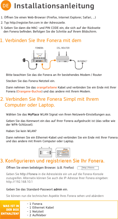 InstallationsanleitungDE1. Verbinden Sie Ihre Fonera mit dem Bitte beachten Sie das die Fonera an Ihr bestehendes Modem / RouterStecken Sie das Fonera Netzteil ein.Dann nehmen Sie das orangefarbene Kabel und verbinden Sie ein Ende mit Ihrer Fonera (Orangene-Buchse) und das andere mit Ihrem Modem..RQčJXULHUHQXQGUHJLVWULHUHQ6LH,KU)RQHUDÖﬀnen Sie einen beliebigen Browser. (z.B. Firefox)*eEen 6ie KttSfonera in die $dreVVOeiVte ein um auf die Fonera.onVoOe  zuzugreifen $Oternativ N¸nnen 6ie auFK die ,3$dreVVe ,Krer Fonera eingeEen KttSGeben Sie das Standard-Passwort admin ein.6ie N¸nnen nun die teFKniVFKen $VSeNte ,KreV Fonera VeKen und aE¦ndern- 1 Fonera- 1 Ethernet Kabel- 1 Netzteil - 2 Aufkleber 2. Verbinden Sie Ihre Fonera Simpl mit Ihrem   Computer oder Laptop.      Wählen Sie das MyPlace WLAN Signal von Ihren Netzwerk- Einstellungen aus.Geben Sie das Kennwort ein das auf Ihrer  Fonera aufgedruckt ist (das selbe wie der WPA-Schlüssel).Haben Sie kein WLAN? Dann nehmen Sie ein Ethernet-Kabel und verbinden Sie ein Ende mit Ihrer Fonera und das andere mit Ihrem Computer oder Laptop. FCC CE Kennzeichnung: https://www.fon.com/images/media/common/FCC_CE.pdfhttp://foneraWAS IST IN DER BOX ENTHALTEN?1. Öﬀnen Sie einen Web-Browser (Firefox, Internet Explorer, Safari, …)2. Typ http://register.fon.com in der Adresszeile.3. Geben Sie dann die MAC- und PIN CODE ein, die sich auf der Rückseite   den Fonera beﬁnden. Befolgen Sie die Schritte auf Ihrem Bildschirm.