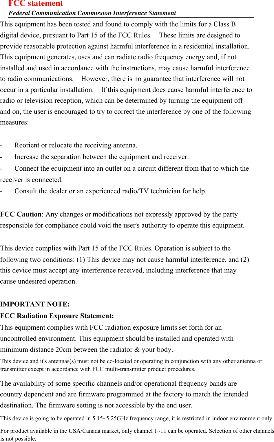 FCC statement Federal Communication Commission Interference Statement This equipment has been tested and found to comply with the limits for a Class B digital device, pursuant to Part 15 of the FCC Rules.    These limits are designed to provide reasonable protection against harmful interference in a residential installation. This equipment generates, uses and can radiate radio frequency energy and, if not installed and used in accordance with the instructions, may cause harmful interference to radio communications.    However, there is no guarantee that interference will not occur in a particular installation.    If this equipment does cause harmful interference to radio or television reception, which can be determined by turning the equipment off and on, the user is encouraged to try to correct the interference by one of the following measures:  -  Reorient or relocate the receiving antenna. -  Increase the separation between the equipment and receiver. -  Connect the equipment into an outlet on a circuit different from that to which the receiver is connected. -  Consult the dealer or an experienced radio/TV technician for help.  FCC Caution: Any changes or modifications not expressly approved by the party responsible for compliance could void the user&apos;s authority to operate this equipment.  This device complies with Part 15 of the FCC Rules. Operation is subject to the following two conditions: (1) This device may not cause harmful interference, and (2) this device must accept any interference received, including interference that may cause undesired operation.  IMPORTANT NOTE: FCC Radiation Exposure Statement: This equipment complies with FCC radiation exposure limits set forth for an uncontrolled environment. This equipment should be installed and operated with minimum distance 20cm between the radiator &amp; your body. This transmitter must not be co-located or operating in conjunction with any other antenna or transmitter. The availability of some specific channels and/or operational frequency bands are country dependent and are firmware programmed at the factory to match the intended destination. The firmware setting is not accessible by the end user.  This device and it&apos;s antennas(s) must not be co-located or operating in conjunction with any other antenna or transmitter except in accordance with FCC multi-transmitter product procedures.This device is going to be operated in 5.15~5.25GHz frequency range, it is restricted in indoor environment only.For product available in the USA/Canada market, only channel 1~11 can be operated. Selection of other channels is not possible.