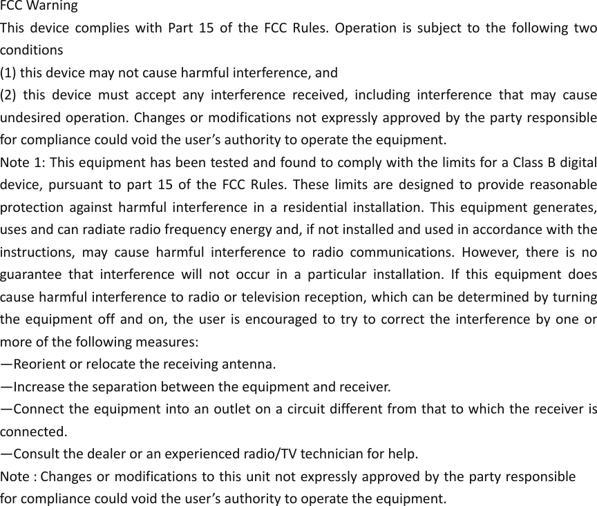 FCC Warning   This  device  complies  with  Part  15  of  the  FCC  Rules.  Operation  is  subject  to  the  following  two conditions   (1) this device may not cause harmful interference, and   (2)  this  device  must  accept  any  interference  received,  including  interference  that  may  cause undesired operation. Changes or modifications not expressly approved by the party responsible for compliance could void the user’s authority to operate the equipment.   Note 1: This equipment has been tested and found to comply with the limits for a Class B digital device,  pursuant  to  part  15  of  the  FCC  Rules.  These  limits  are  designed  to  provide  reasonable protection  against  harmful  interference  in  a  residential  installation.  This  equipment  generates, uses and can radiate radio frequency energy and, if not installed and used in accordance with the instructions,  may  cause  harmful  interference  to  radio  communications.  However,  there  is  no guarantee  that  interference  will  not  occur  in  a  particular  installation.  If  this  equipment  does cause harmful interference to radio or television reception, which can be determined by turning the equipment off and on, the user  is  encouraged  to try  to  correct the interference  by  one  or more of the following measures:   —Reorient or relocate the receiving antenna.   —Increase the separation between the equipment and receiver.   —Connect the equipment into an outlet on a circuit different from that to which the receiver is connected.   —Consult the dealer or an experienced radio/TV technician for help.   Note : Changes or modifications to this unit not expressly approved by the party responsible for compliance could void the user’s authority to operate the equipment.  
