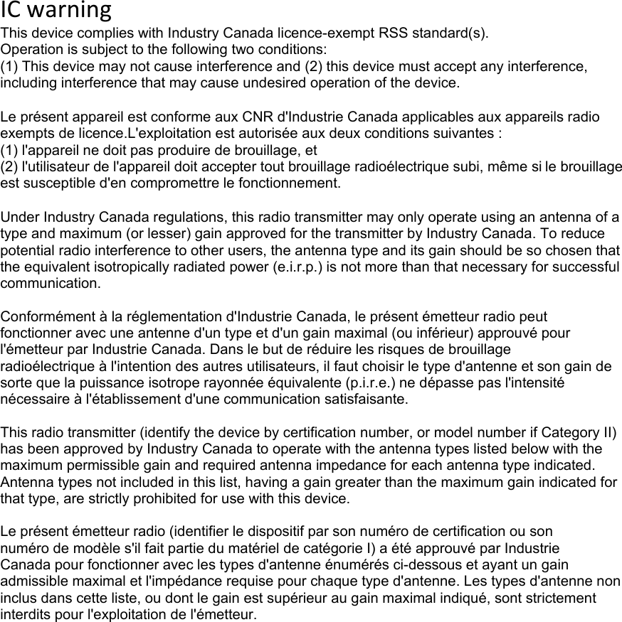 ICwarningThis device complies with Industry Canada licence-exempt RSS standard(s). Operation is subject to the following two conditions: (1) This device may not cause interference and (2) this device must accept any interference, including interference that may cause undesired operation of the device.Le présent appareil est conforme aux CNR d&apos;Industrie Canada applicables aux appareils radio exempts de licence.L&apos;exploitation est autorisée aux deux conditions suivantes : (1) l&apos;appareil ne doit pas produire de brouillage, et (2) l&apos;utilisateur de l&apos;appareil doit accepter tout brouillage radioélectrique subi, même si le brouillage est susceptible d&apos;en compromettre le fonctionnement.  Under Industry Canada regulations, this radio transmitter may only operate using an antenna of a type and maximum (or lesser) gain approved for the transmitter by Industry Canada. To reduce potential radio interference to other users, the antenna type and its gain should be so chosen that the equivalent isotropically radiated power (e.i.r.p.) is not more than that necessary for successful communication.  Conformément à la réglementation d&apos;Industrie Canada, le présent émetteur radio peut fonctionner avec une antenne d&apos;un type et d&apos;un gain maximal (ou inférieur) approuvé pour l&apos;émetteur par Industrie Canada. Dans le but de réduire les risques de brouillage radioélectrique à l&apos;intention des autres utilisateurs, il faut choisir le type d&apos;antenne et son gain de sorte que la puissance isotrope rayonnée équivalente (p.i.r.e.) ne dépasse pas l&apos;intensité nécessaire à l&apos;établissement d&apos;une communication satisfaisante.  This radio transmitter (identify the device by certification number, or model number if Category II) has been approved by Industry Canada to operate with the antenna types listed below with the maximum permissible gain and required antenna impedance for each antenna type indicated. Antenna types not included in this list, having a gain greater than the maximum gain indicated for that type, are strictly prohibited for use with this device.  Le présent émetteur radio (identifier le dispositif par son numéro de certification ou son numéro de modèle s&apos;il fait partie du matériel de catégorie I) a été approuvé par Industrie Canada pour fonctionner avec les types d&apos;antenne énumérés ci-dessous et ayant un gain admissible maximal et l&apos;impédance requise pour chaque type d&apos;antenne. Les types d&apos;antenne non inclus dans cette liste, ou dont le gain est supérieur au gain maximal indiqué, sont strictement interdits pour l&apos;exploitation de l&apos;émetteur. 