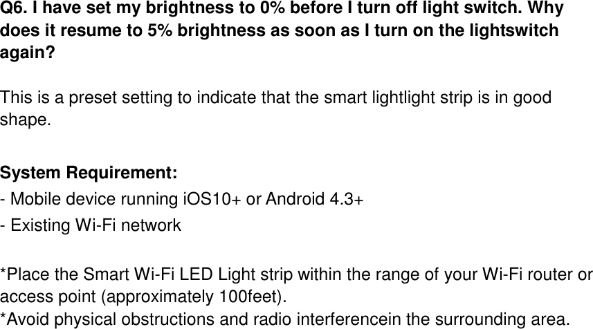  Q6. I have set my brightness to 0% before I turn off light switch. Why does it resume to 5% brightness as soon as I turn on the lightswitch again?  This is a preset setting to indicate that the smart lightlight strip is in good shape.    System Requirement: - Mobile device running iOS10+ or Android 4.3+ - Existing Wi-Fi network  *Place the Smart Wi-Fi LED Light strip within the range of your Wi-Fi router or access point (approximately 100feet). *Avoid physical obstructions and radio interferencein the surrounding area.   