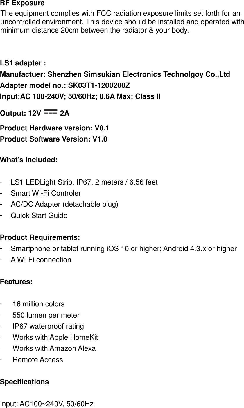   RF Exposure The equipment complies with FCC radiation exposure limits set forth for an uncontrolled environment. This device should be installed and operated with minimum distance 20cm between the radiator &amp; your body.   LS1 adapter : Manufactuer: Shenzhen Simsukian Electronics Technolgoy Co.,Ltd Adapter model no.: SK03T1-1200200Z Input:AC 100-240V; 50/60Hz; 0.6A Max; Class II Output: 12V 2A Product Hardware version: V0.1 Product Software Version: V1.0  What’s Included:  -  LS1 LEDLight Strip, IP67, 2 meters / 6.56 feet -  Smart Wi-Fi Controler - AC/DC Adapter (detachable plug) -  Quick Start Guide  Product Requirements: -  Smartphone or tablet running iOS 10 or higher; Android 4.3.x or higher -  A Wi-Fi connection  Features:    16 million colors   550 lumen per meter   IP67 waterproof rating   Works with Apple HomeKit   Works with Amazon Alexa  Remote Access  Specifications  Input: AC100~240V, 50/60Hz 