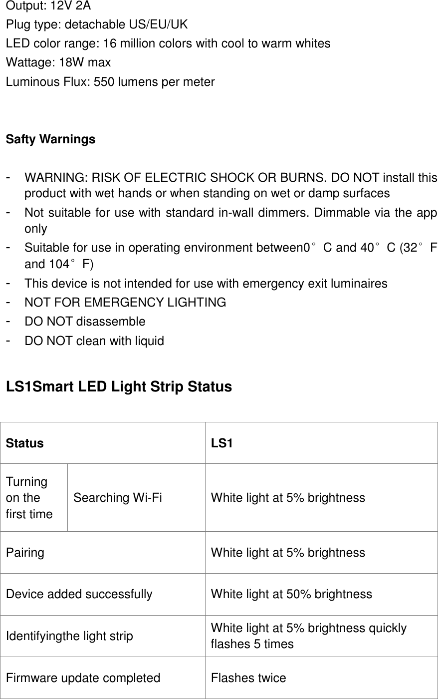  Output: 12V 2A Plug type: detachable US/EU/UK LED color range: 16 million colors with cool to warm whites Wattage: 18W max Luminous Flux: 550 lumens per meter   Safty Warnings  -  WARNING: RISK OF ELECTRIC SHOCK OR BURNS. DO NOT install this product with wet hands or when standing on wet or damp surfaces -  Not suitable for use with standard in-wall dimmers. Dimmable via the app only -  Suitable for use in operating environment between0°C and 40°C (32°F and 104°F) -  This device is not intended for use with emergency exit luminaires -  NOT FOR EMERGENCY LIGHTING - DO NOT disassemble -  DO NOT clean with liquid  LS1Smart LED Light Strip Status  Status LS1 Turning on the first time Searching Wi-Fi White light at 5% brightness Pairing White light at 5% brightness Device added successfully White light at 50% brightness Identifyingthe light strip White light at 5% brightness quickly flashes 5 times Firmware update completed Flashes twice  