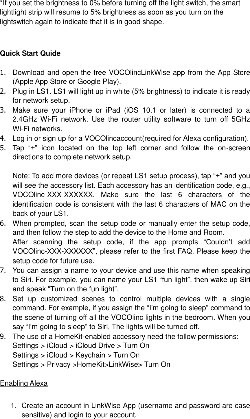  *If you set the brightness to 0% before turning off the light switch, the smart lightlight strip will resume to 5% brightness as soon as you turn on the lightswitch again to indicate that it is in good shape.   Quick Start Quide  1.  Download and open the free VOCOlincLinkWise app from the App Store (Apple App Store or Google Play). 2.  Plug in LS1. LS1 will light up in white (5% brightness) to indicate it is ready for network setup.   3.  Make  sure  your  iPhone  or  iPad  (iOS  10.1  or  later)  is  connected  to  a 2.4GHz  Wi-Fi  network.  Use  the  router  utility  software  to  turn  off  5GHz Wi-Fi networks. 4.  Log in or sign up for a VOCOlincaccount(required for Alexa configuration). 5. Tap  “+”  icon  located  on  the  top  left  corner  and  follow  the  on-screen directions to complete network setup.  Note: To add more devices (or repeat LS1 setup process), tap “+” and you will see the accessory list. Each accessory has an identification code, e.g., VOCOlinc-XXX-XXXXXX.  Make  sure  the  last  6  characters  of  the identification code is consistent with the last 6 characters of MAC on the back of your LS1. 6.  When prompted, scan the setup code or manually enter the setup code, and then follow the step to add the device to the Home and Room. After  scanning  the  setup  code,  if  the  app  prompts  “Couldn’t  add VOCOlinc-XXX-XXXXXX”, please  refer to the first FAQ. Please keep the setup code for future use. 7.  You can assign a name to your device and use this name when speaking to Siri. For example, you can name your LS1 “fun light”, then wake up Siri and speak “Turn on the fun light”. 8.  Set  up  customized  scenes  to  control  multiple  devices  with  a  single command. For example, if you assign the “I’m going to sleep” command to the scene of turning off all the VOCOlinc lights in the bedroom. When you say “I’m going to sleep” to Siri, The lights will be turned off. 9.  The use of a HomeKit-enabled accessory need the follow permissions: Settings &gt; iCloud &gt; iCloud Drive &gt; Turn On Settings &gt; iCloud &gt; Keychain &gt; Turn On Settings &gt; Privacy &gt;HomeKit&gt;LinkWise&gt; Turn On  Enabling Alexa  1.  Create an account in LinkWise App (username and password are case sensitive) and login to your account. 