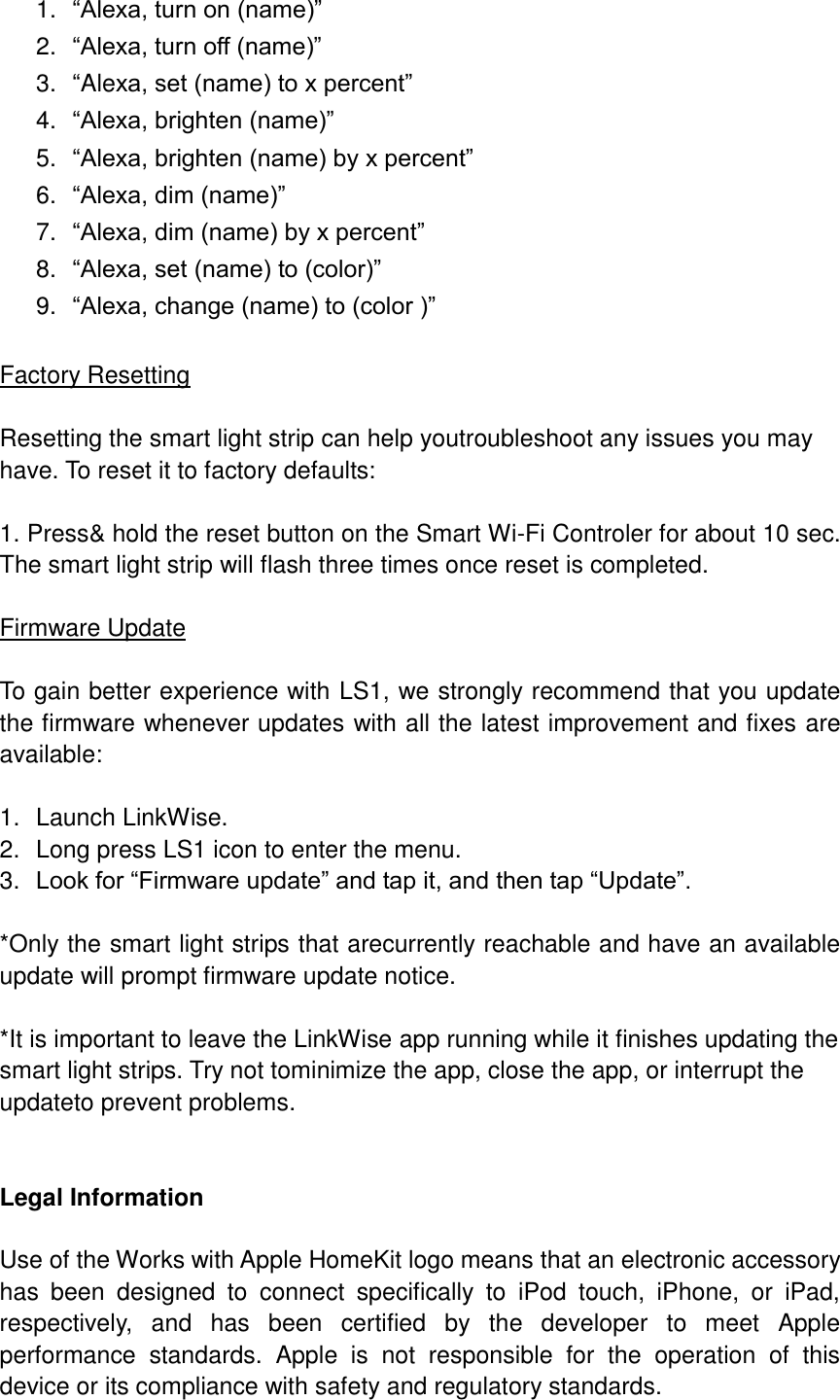  1. “Alexa, turn on (name)” 2. “Alexa, turn off (name)” 3. “Alexa, set (name) to x percent” 4. “Alexa, brighten (name)” 5. “Alexa, brighten (name) by x percent” 6. “Alexa, dim (name)” 7. “Alexa, dim (name) by x percent” 8. “Alexa, set (name) to (color)” 9. “Alexa, change (name) to (color )”  Factory Resetting  Resetting the smart light strip can help youtroubleshoot any issues you may have. To reset it to factory defaults:  1. Press&amp; hold the reset button on the Smart Wi-Fi Controler for about 10 sec. The smart light strip will flash three times once reset is completed.    Firmware Update  To gain better experience with LS1, we strongly recommend that you update the firmware whenever updates with all the latest improvement and fixes are available:  1.  Launch LinkWise. 2.  Long press LS1 icon to enter the menu. 3. Look for “Firmware update” and tap it, and then tap “Update”.  *Only the smart light strips that arecurrently reachable and have an available update will prompt firmware update notice.  *It is important to leave the LinkWise app running while it finishes updating the smart light strips. Try not tominimize the app, close the app, or interrupt the updateto prevent problems.   Legal Information  Use of the Works with Apple HomeKit logo means that an electronic accessory has  been  designed  to  connect  specifically  to  iPod  touch,  iPhone,  or  iPad, respectively,  and  has  been  certified  by  the  developer  to  meet  Apple performance  standards.  Apple  is  not  responsible  for  the  operation  of  this device or its compliance with safety and regulatory standards. 