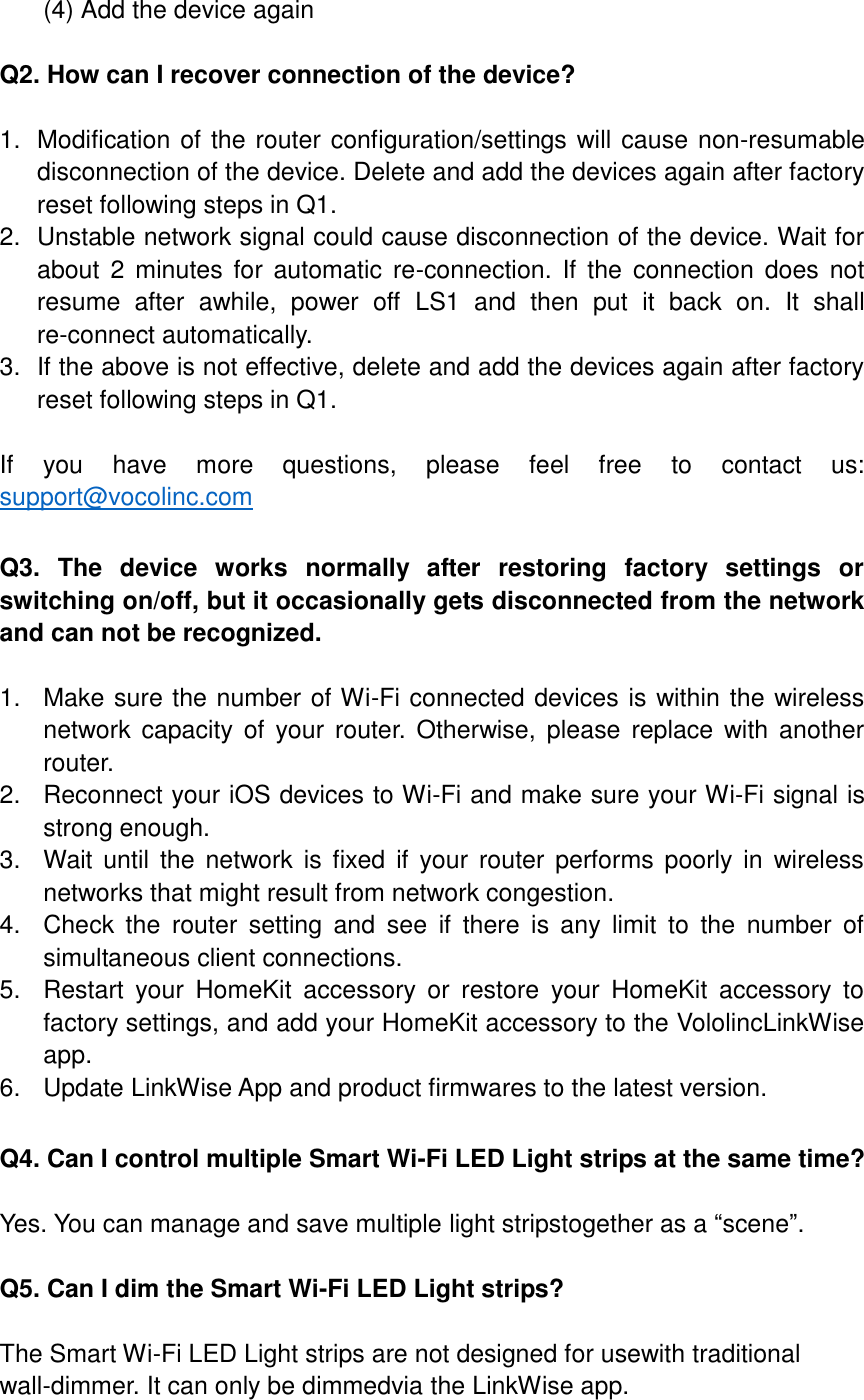  (4) Add the device again  Q2. How can I recover connection of the device?  1.  Modification of the router configuration/settings will cause non-resumable disconnection of the device. Delete and add the devices again after factory reset following steps in Q1. 2.  Unstable network signal could cause disconnection of the device. Wait for about  2 minutes  for automatic  re-connection.  If  the  connection  does  not resume  after  awhile,  power  off  LS1  and  then  put  it  back  on.  It  shall re-connect automatically.   3.  If the above is not effective, delete and add the devices again after factory reset following steps in Q1.  If  you  have  more  questions,  please  feel  free  to  contact  us: support@vocolinc.com  Q3.  The  device  works  normally  after  restoring  factory  settings  or switching on/off, but it occasionally gets disconnected from the network and can not be recognized.  1.  Make sure the number of Wi-Fi connected devices is within the wireless network  capacity  of  your  router.  Otherwise,  please  replace with another router. 2.  Reconnect your iOS devices to Wi-Fi and make sure your Wi-Fi signal is strong enough. 3.  Wait until  the network is  fixed  if  your  router  performs poorly  in  wireless networks that might result from network congestion. 4.  Check  the  router  setting  and  see  if  there  is  any  limit  to  the  number  of simultaneous client connections. 5.  Restart  your  HomeKit  accessory  or  restore  your  HomeKit  accessory  to factory settings, and add your HomeKit accessory to the VololincLinkWise app. 6.  Update LinkWise App and product firmwares to the latest version.  Q4. Can I control multiple Smart Wi-Fi LED Light strips at the same time?  Yes. You can manage and save multiple light stripstogether as a “scene”.  Q5. Can I dim the Smart Wi-Fi LED Light strips?  The Smart Wi-Fi LED Light strips are not designed for usewith traditional wall-dimmer. It can only be dimmedvia the LinkWise app.  