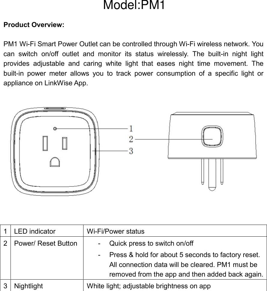  Product Overview:  PM1 Wi-Fi Smart Power Outlet can be controlled through Wi-Fi wireless network. You can  switch  on/off  outlet  and  monitor  its  status  wirelessly.  The  built-in  night  light provides  adjustable  and  caring  white  light  that  eases  night  time  movement.  The built-in  power  meter  allows  you  to  track  power  consumption  of  a  specific  light  or appliance on LinkWise App.       1  LED indicator  Wi-Fi/Power status 2  Power/ Reset Button    -  Quick press to switch on/off -  Press &amp; hold for about 5 seconds to factory reset. All connection data will be cleared. PM1 must be removed from the app and then added back again. 3  Nightlight  White light; adjustable brightness on app     Model:PM1