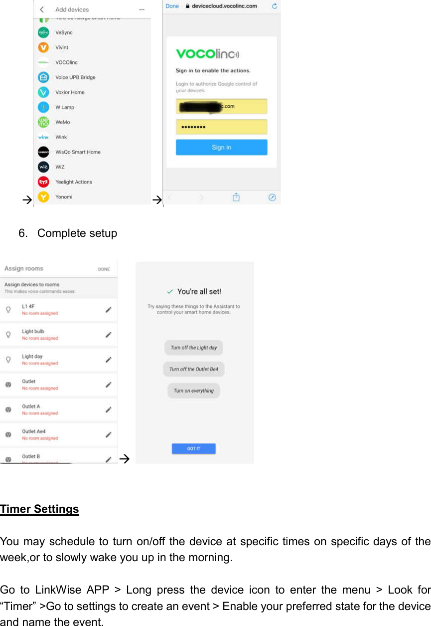       6.  Complete setup      Timer Settings  You may schedule to turn on/off the device at specific times on specific days of the week,or to slowly wake you up in the morning.  Go  to  LinkWise  APP  &gt;  Long  press  the  device  icon  to  enter  the  menu  &gt;  Look  for “Timer” &gt;Go to settings to create an event &gt; Enable your preferred state for the device and name the event. 