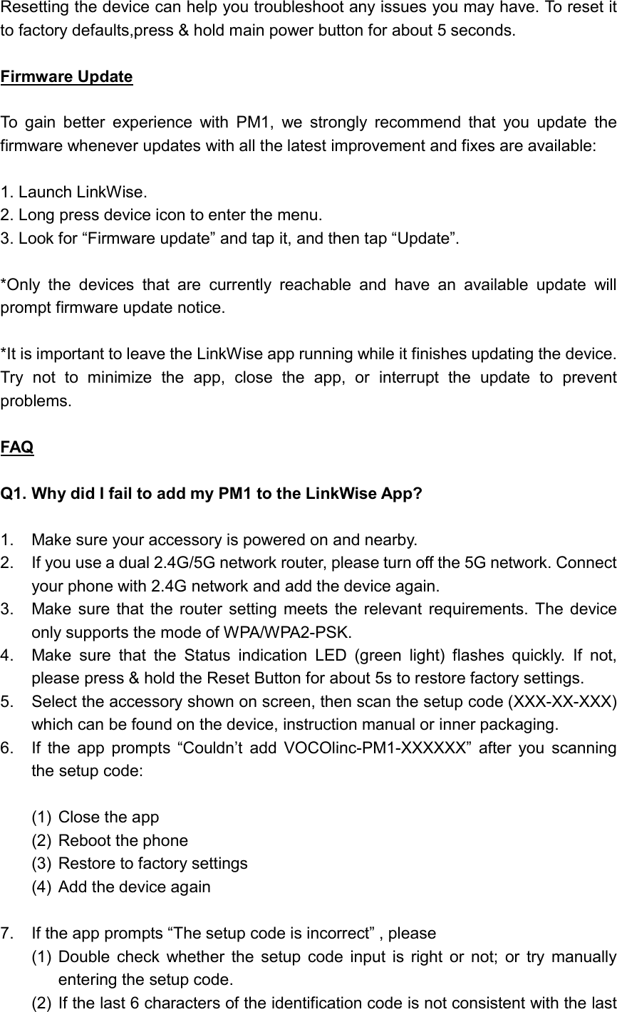  Resetting the device can help you troubleshoot any issues you may have. To reset it to factory defaults,press &amp; hold main power button for about 5 seconds.  Firmware Update  To  gain  better  experience  with  PM1,  we  strongly  recommend  that  you  update  the firmware whenever updates with all the latest improvement and fixes are available:  1. Launch LinkWise. 2. Long press device icon to enter the menu. 3. Look for “Firmware update” and tap it, and then tap “Update”.  *Only  the  devices  that  are  currently  reachable  and  have  an  available  update  will prompt firmware update notice.  *It is important to leave the LinkWise app running while it finishes updating the device. Try  not  to  minimize  the  app,  close  the  app,  or  interrupt  the  update  to  prevent problems.  FAQ  Q1. Why did I fail to add my PM1 to the LinkWise App?  1.  Make sure your accessory is powered on and nearby. 2.  If you use a dual 2.4G/5G network router, please turn off the 5G network. Connect your phone with 2.4G network and add the device again. 3.  Make  sure  that  the router  setting meets  the relevant  requirements.  The  device only supports the mode of WPA/WPA2-PSK. 4.  Make  sure  that  the  Status  indication  LED  (green  light)  flashes  quickly.  If  not, please press &amp; hold the Reset Button for about 5s to restore factory settings. 5.  Select the accessory shown on screen, then scan the setup code (XXX-XX-XXX) which can be found on the device, instruction manual or inner packaging. 6.  If  the  app  prompts  “Couldn’t  add  VOCOlinc-PM1-XXXXXX”  after  you  scanning the setup code:  (1)  Close the app (2)  Reboot the phone (3)  Restore to factory settings (4)  Add the device again  7.  If the app prompts “The setup code is incorrect” , please (1)  Double  check  whether  the  setup  code  input  is  right  or  not;  or  try  manually entering the setup code. (2)  If the last 6 characters of the identification code is not consistent with the last 