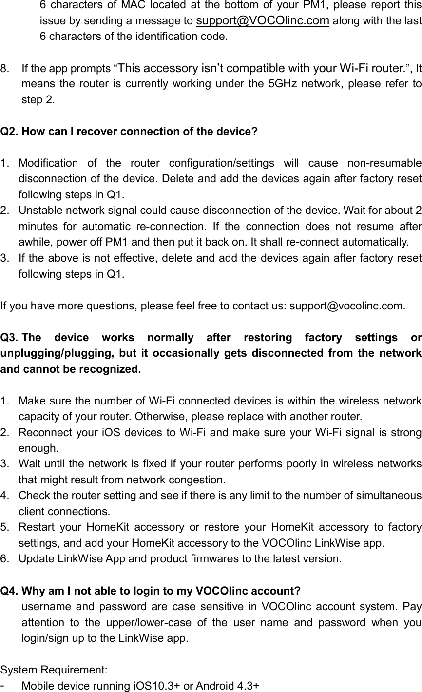  6  characters  of MAC located  at the  bottom  of your  PM1,  please  report this issue by sending a message to support@VOCOlinc.com along with the last 6 characters of the identification code.  8.  If the app prompts “This accessory isn’t compatible with your Wi-Fi router.”, It means the router  is  currently working  under  the  5GHz  network,  please  refer to step 2.  Q2. How can I recover connection of the device?  1.  Modification  of  the  router  configuration/settings  will  cause  non-resumable disconnection of the device. Delete and add the devices again after factory reset following steps in Q1. 2.  Unstable network signal could cause disconnection of the device. Wait for about 2 minutes  for  automatic  re-connection.  If  the  connection  does  not  resume  after awhile, power off PM1 and then put it back on. It shall re-connect automatically. 3.  If the above is not effective, delete and add the devices again after factory reset following steps in Q1.  If you have more questions, please feel free to contact us: support@vocolinc.com.  Q3. The  device  works  normally  after  restoring  factory  settings  or unplugging/plugging,  but  it  occasionally  gets  disconnected  from  the  network and cannot be recognized.  1.  Make sure the number of Wi-Fi connected devices is within the wireless network capacity of your router. Otherwise, please replace with another router. 2.  Reconnect your iOS devices to Wi-Fi and make sure your Wi-Fi signal is strong enough. 3.  Wait until the network is fixed if your router performs poorly in wireless networks that might result from network congestion. 4.  Check the router setting and see if there is any limit to the number of simultaneous client connections. 5.  Restart  your  HomeKit  accessory  or  restore  your  HomeKit  accessory  to  factory settings, and add your HomeKit accessory to the VOCOlinc LinkWise app. 6.  Update LinkWise App and product firmwares to the latest version.  Q4. Why am I not able to login to my VOCOlinc account? username  and  password  are  case  sensitive  in  VOCOlinc  account  system.  Pay attention  to  the  upper/lower-case  of  the  user  name  and  password  when  you login/sign up to the LinkWise app.    System Requirement: -  Mobile device running iOS10.3+ or Android 4.3+ 