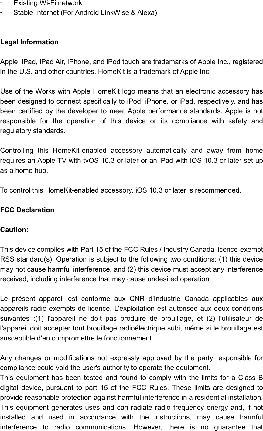  -  Existing Wi-Fi network -  Stable Internet (For Android LinkWise &amp; Alexa)   Legal Information  Apple, iPad, iPad Air, iPhone, and iPod touch are trademarks of Apple Inc., registered in the U.S. and other countries. HomeKit is a trademark of Apple Inc.  Use of the Works with Apple HomeKit logo means that an electronic accessory has been designed to connect specifically to iPod, iPhone, or iPad, respectively, and has been certified by the  developer to meet Apple performance standards. Apple is not responsible  for  the  operation  of  this  device  or  its  compliance  with  safety  and regulatory standards.  Controlling  this  HomeKit-enabled  accessory  automatically  and  away  from  home requires an Apple TV with tvOS 10.3 or later or an iPad with iOS 10.3 or later set up as a home hub.  To control this HomeKit-enabled accessory, iOS 10.3 or later is recommended.  FCC Declaration  Caution:  This device complies with Part 15 of the FCC Rules / Industry Canada licence-exempt RSS standard(s). Operation is subject to the following two conditions: (1) this device may not cause harmful interference, and (2) this device must accept any interference received, including interference that may cause undesired operation.  Le  présent  appareil  est  conforme  aux  CNR  d&apos;Industrie  Canada  applicables  aux appareils radio exempts de licence. L&apos;exploitation est autorisée aux deux conditions suivantes  :(1)  l&apos;appareil  ne  doit  pas  produire  de  brouillage,  et  (2)  l&apos;utilisateur  de l&apos;appareil doit accepter tout brouillage radioélectrique subi, même si le brouillage est susceptible d&apos;en compromettre le fonctionnement.  Any  changes  or  modifications  not  expressly  approved  by  the  party  responsible  for compliance could void the user&apos;s authority to operate the equipment. This  equipment  has  been tested  and found  to  comply  with  the  limits for  a  Class  B digital  device,  pursuant  to  part  15  of  the  FCC  Rules.  These  limits  are  designed  to provide reasonable protection against harmful interference in a residential installation. This  equipment generates  uses  and can radiate  radio  frequency energy and,  if  not installed  and  used  in  accordance  with  the  instructions,  may  cause  harmful interference  to  radio  communications.  However,  there  is  no  guarantee  that 