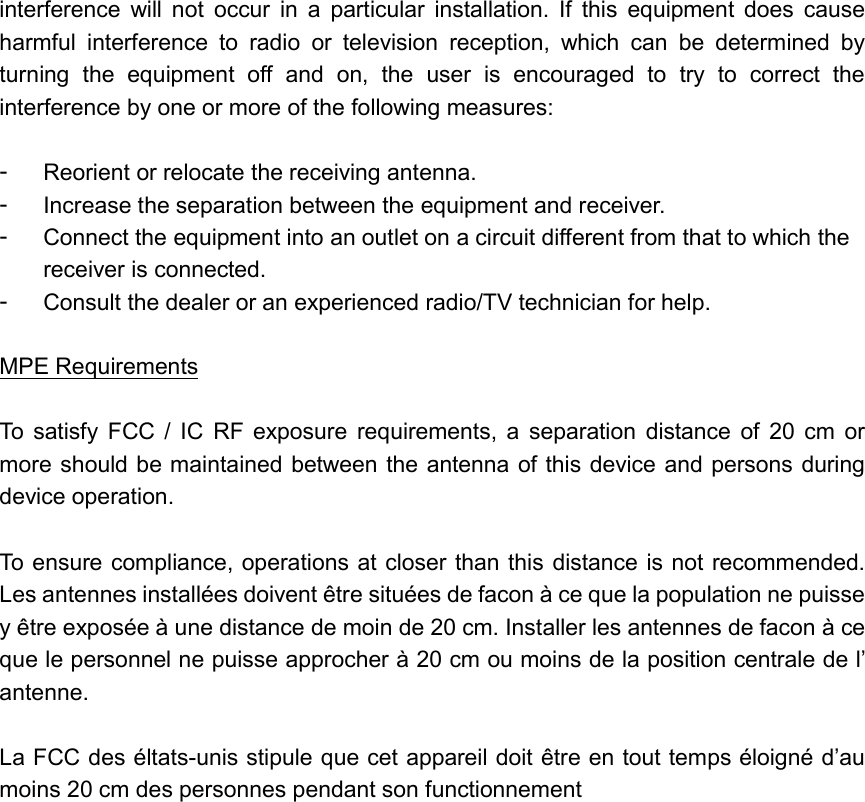  interference  will  not  occur  in  a  particular  installation.  If  this  equipment  does  cause harmful  interference  to  radio  or  television  reception,  which  can  be  determined  by turning  the  equipment  off  and  on,  the  user  is  encouraged  to  try  to  correct  the interference by one or more of the following measures:  -  Reorient or relocate the receiving antenna. -  Increase the separation between the equipment and receiver. -  Connect the equipment into an outlet on a circuit different from that to which the receiver is connected. -  Consult the dealer or an experienced radio/TV technician for help.  MPE Requirements  To  satisfy  FCC  /  IC  RF exposure  requirements,  a  separation  distance  of  20  cm  or more should be maintained between the antenna of this device and persons during device operation.  To ensure compliance, operations at closer than this  distance is not recommended. Les antennes installées doivent être situées de facon à ce que la population ne puisse y être exposée à une distance de moin de 20 cm. Installer les antennes de facon à ce que le personnel ne puisse approcher à 20 cm ou moins de la position centrale de l’ antenne.  La FCC des éltats-unis stipule que cet appareil doit être en tout temps éloigné d’au moins 20 cm des personnes pendant son functionnement  