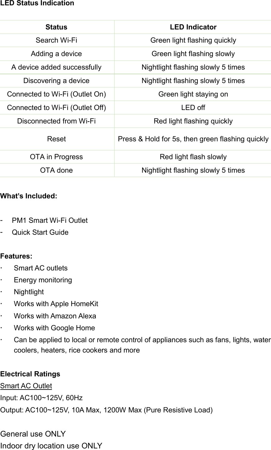  LED Status Indication  Status  LED Indicator Search Wi-Fi  Green light flashing quickly Adding a device  Green light flashing slowly A device added successfully  Nightlight flashing slowly 5 times Discovering a device  Nightlight flashing slowly 5 times Connected to Wi-Fi (Outlet On)  Green light staying on Connected to Wi-Fi (Outlet Off)  LED off Disconnected from Wi-Fi  Red light flashing quickly Reset  Press &amp; Hold for 5s, then green flashing quickly OTA in Progress  Red light flash slowly OTA done  Nightlight flashing slowly 5 times  What’s Included:  -  PM1 Smart Wi-Fi Outlet -  Quick Start Guide  Features:   Smart AC outlets   Energy monitoring   Nightlight   Works with Apple HomeKit   Works with Amazon Alexa   Works with Google Home   Can be applied to local or remote control of appliances such as fans, lights, water coolers, heaters, rice cookers and more  Electrical Ratings Smart AC Outlet Input: AC100~125V, 60Hz Output: AC100~125V, 10A Max, 1200W Max (Pure Resistive Load)  General use ONLY Indoor dry location use ONLY 