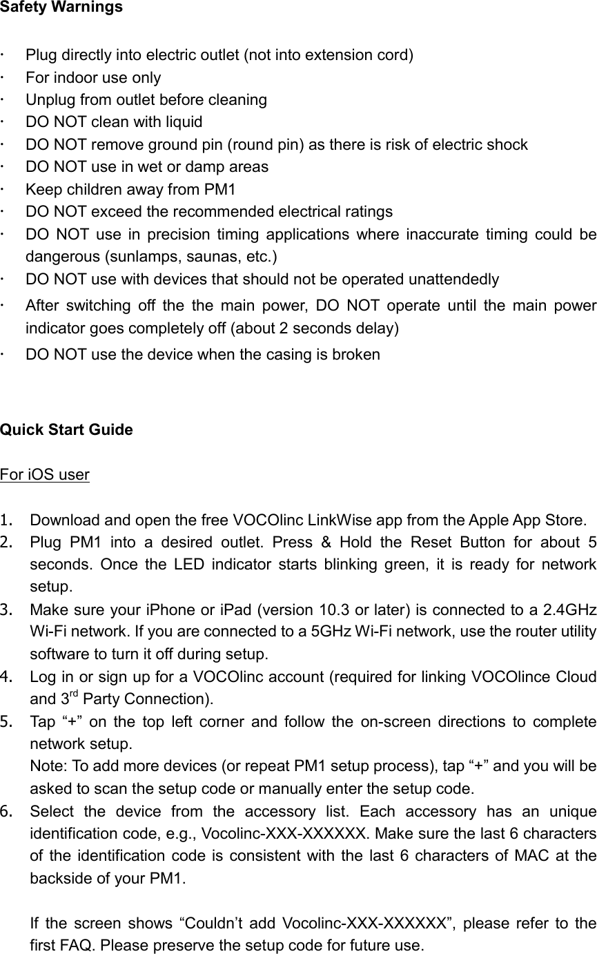   Safety Warnings    Plug directly into electric outlet (not into extension cord)   For indoor use only     Unplug from outlet before cleaning   DO NOT clean with liquid   DO NOT remove ground pin (round pin) as there is risk of electric shock   DO NOT use in wet or damp areas   Keep children away from PM1   DO NOT exceed the recommended electrical ratings     DO  NOT  use  in  precision  timing  applications  where  inaccurate  timing  could  be dangerous (sunlamps, saunas, etc.)   DO NOT use with devices that should not be operated unattendedly   After  switching  off  the  the  main  power,  DO  NOT  operate  until  the  main  power indicator goes completely off (about 2 seconds delay)   DO NOT use the device when the casing is broken   Quick Start Guide  For iOS user  1.  Download and open the free VOCOlinc LinkWise app from the Apple App Store. 2.  Plug  PM1  into  a  desired  outlet.  Press  &amp;  Hold  the  Reset  Button  for  about  5 seconds.  Once  the  LED  indicator  starts  blinking  green,  it  is  ready  for  network setup. 3.  Make sure your iPhone or iPad (version 10.3 or later) is connected to a 2.4GHz Wi-Fi network. If you are connected to a 5GHz Wi-Fi network, use the router utility software to turn it off during setup. 4.  Log in or sign up for a VOCOlinc account (required for linking VOCOlince Cloud and 3rd Party Connection). 5.  Tap  “+”  on  the  top  left  corner  and  follow  the  on-screen  directions  to  complete network setup. Note: To add more devices (or repeat PM1 setup process), tap “+” and you will be asked to scan the setup code or manually enter the setup code.   6.  Select  the  device  from  the  accessory  list.  Each  accessory  has  an  unique identification code, e.g., Vocolinc-XXX-XXXXXX. Make sure the last 6 characters of the  identification code is consistent with  the  last 6 characters of  MAC  at  the backside of your PM1.  If  the  screen  shows  “Couldn’t  add  Vocolinc-XXX-XXXXXX”,  please  refer  to  the first FAQ. Please preserve the setup code for future use. 