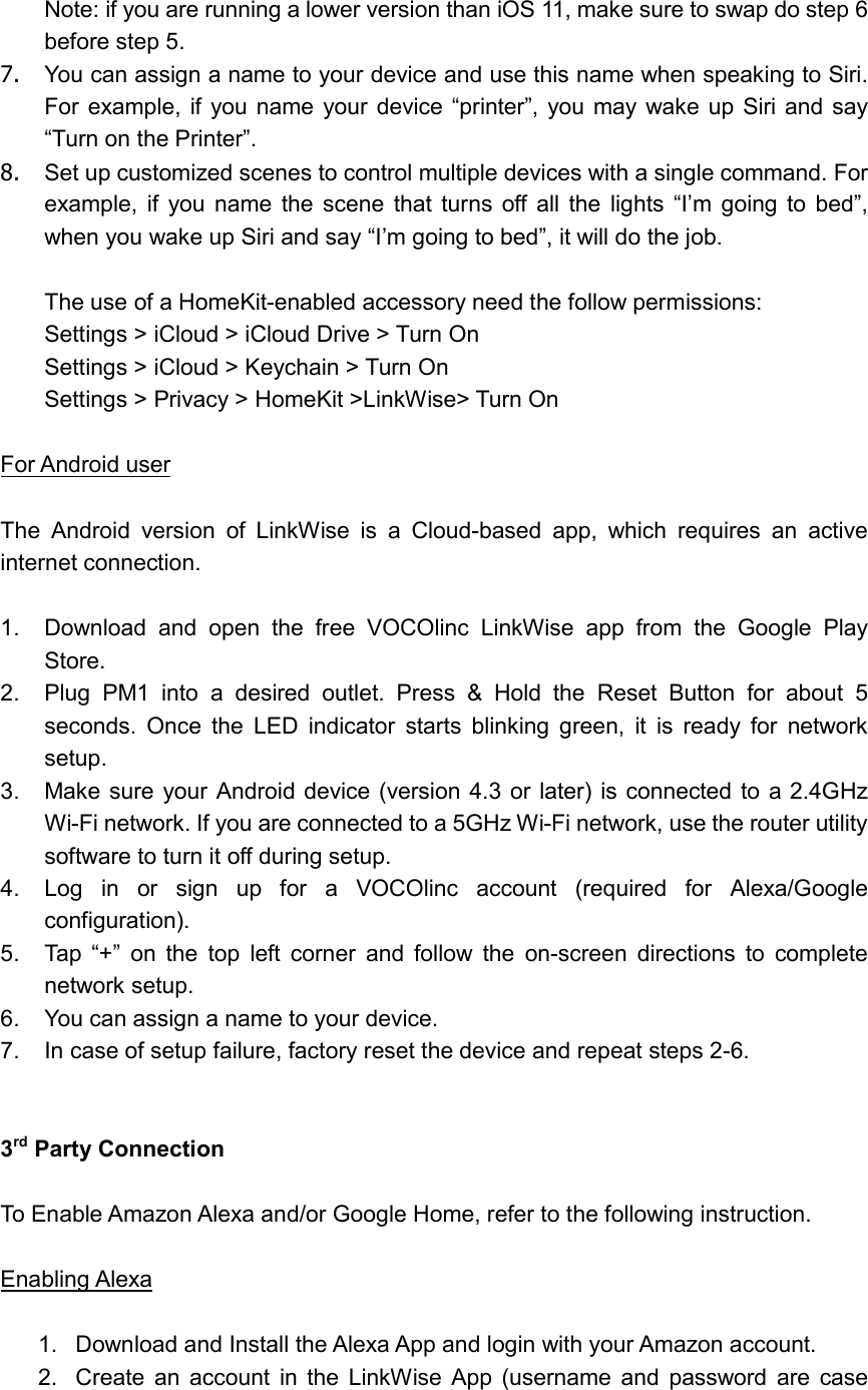   Note: if you are running a lower version than iOS 11, make sure to swap do step 6 before step 5. 7.  You can assign a name to your device and use this name when speaking to Siri. For example, if you name your device “printer”,  you  may  wake  up  Siri and  say “Turn on the Printer”. 8.  Set up customized scenes to control multiple devices with a single command. For example,  if  you  name  the  scene  that  turns  off  all  the  lights  “I’m  going  to  bed”, when you wake up Siri and say “I’m going to bed”, it will do the job.  The use of a HomeKit-enabled accessory need the follow permissions: Settings &gt; iCloud &gt; iCloud Drive &gt; Turn On Settings &gt; iCloud &gt; Keychain &gt; Turn On Settings &gt; Privacy &gt; HomeKit &gt;LinkWise&gt; Turn On  For Android user  The  Android  version  of  LinkWise  is  a  Cloud-based  app,  which  requires  an  active internet connection.  1.  Download  and  open  the  free  VOCOlinc  LinkWise  app  from  the  Google  Play Store. 2.  Plug  PM1  into  a  desired  outlet.  Press  &amp;  Hold  the  Reset  Button  for  about  5 seconds.  Once  the  LED  indicator  starts  blinking  green,  it  is  ready  for  network setup. 3.  Make sure your Android device (version 4.3 or later) is  connected to a 2.4GHz Wi-Fi network. If you are connected to a 5GHz Wi-Fi network, use the router utility software to turn it off during setup. 4.  Log  in  or  sign  up  for  a  VOCOlinc  account  (required  for  Alexa/Google configuration). 5.  Tap  “+”  on  the  top  left  corner  and  follow  the  on-screen  directions  to  complete network setup. 6.  You can assign a name to your device. 7.  In case of setup failure, factory reset the device and repeat steps 2-6.   3rd Party Connection  To Enable Amazon Alexa and/or Google Home, refer to the following instruction.  Enabling Alexa  1.  Download and Install the Alexa App and login with your Amazon account. 2.  Create  an  account  in  the  LinkWise  App  (username  and  password  are  case 