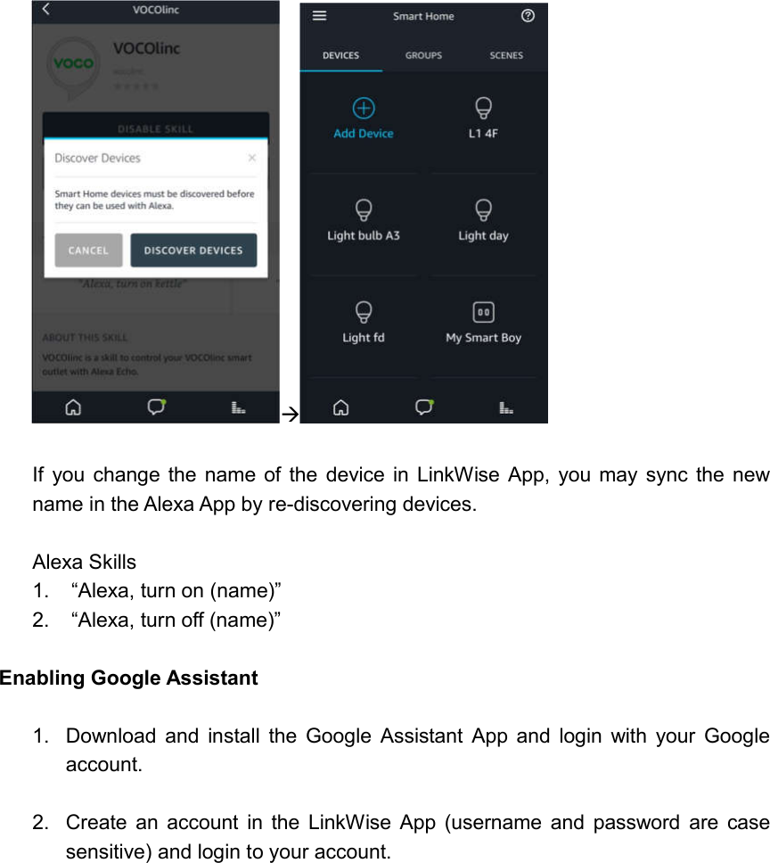    If  you change the  name  of the  device in  LinkWise App,  you may sync  the  new name in the Alexa App by re-discovering devices.  Alexa Skills 1.  “Alexa, turn on (name)” 2.  “Alexa, turn off (name)”  Enabling Google Assistant  1.  Download  and  install  the  Google  Assistant  App  and  login  with  your  Google account.  2.  Create  an  account  in  the  LinkWise  App  (username  and  password  are  case sensitive) and login to your account.  