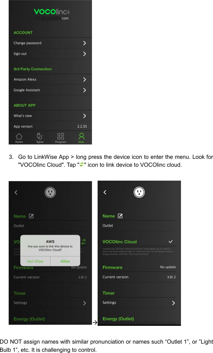    3.  Go to LinkWise App &gt; long press the device icon to enter the menu. Look for &quot;VOCOlinc Cloud&quot;. Tap &quot; &quot; icon to link device to VOCOlinc cloud.      DO NOT assign names with similar pronunciation or names such “Outlet 1”, or ”Light Bulb 1”, etc. It is challenging to control. 