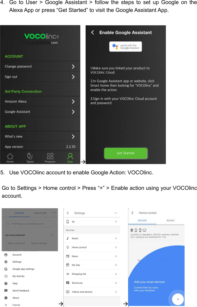  4.  Go  to  User  &gt;  Google  Assistant  &gt;  follow  the  steps  to  set  up  Google  on  the Alexa App or press “Get Started” to visit the Google Assistant App.   5.  Use VOCOlinc account to enable Google Action: VOCOlinc.  Go to Settings &gt; Home control &gt; Press “+” &gt; Enable action using your VOCOlinc account.        