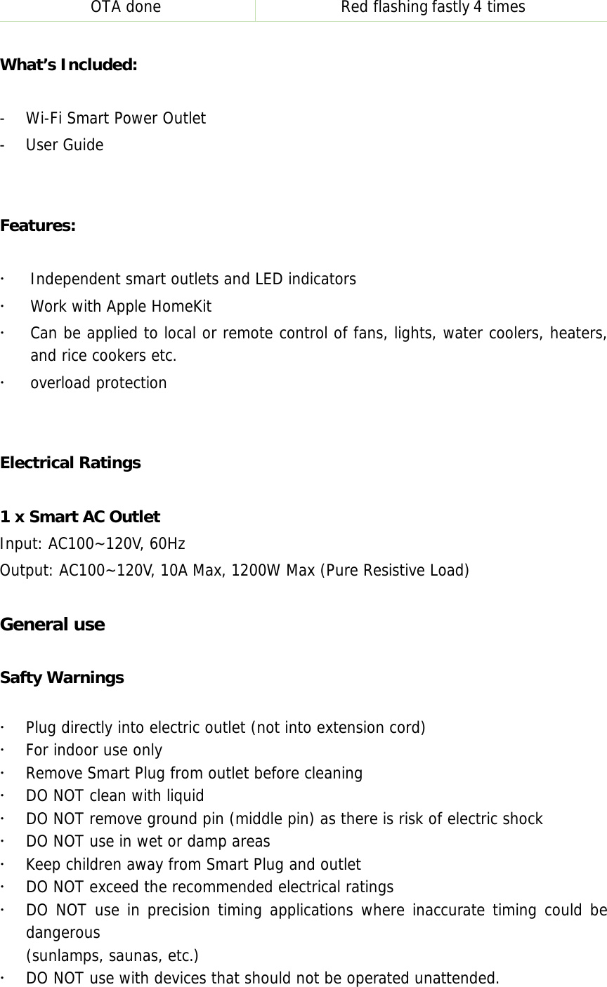 OTA done  Red flashingfastly4 times What’s Included: -Wi-Fi Smart Power Outlet-User GuideFeatures: Independent smart outlets and LED indicatorsWork with Apple HomeKitCan be applied to local or remote control of fans, lights, water coolers, heaters,and rice cookers etc.overload protectionElectrical Ratings 1 x Smart AC Outlet Input: AC100~120V, 60Hz Output: AC100~120V, 10A Max, 1200W Max (Pure Resistive Load) General use Safty Warnings Plug directly into electric outlet (not into extension cord)For indoor use onlyRemove Smart Plug from outlet before cleaningDO NOT clean with liquidDO NOT remove ground pin (middle pin) as there is risk of electric shockDO NOT use in wet or damp areasKeep children away from Smart Plug and outletDO NOT exceed the recommended electrical ratingsDO NOT use in precision timing applications where inaccurate timing could bedangerous(sunlamps, saunas, etc.)DO NOT use with devices that should not be operated unattended.