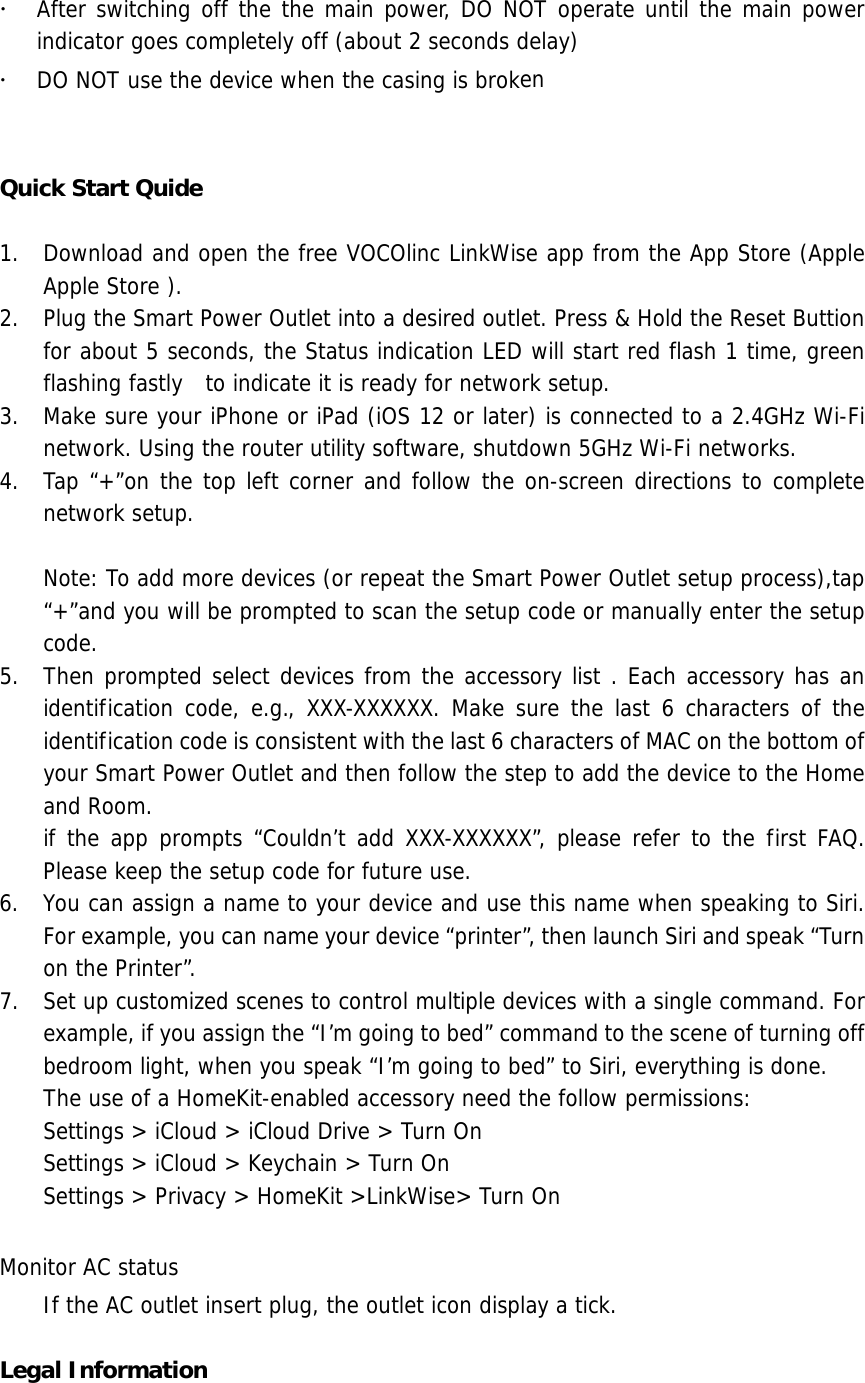 After switching off the the main power, DO NOT operate until the main powerindicator goes completely off (about 2 seconds delay)DO NOT use the device when the casing is brokenQuick Start Quide 1. Download and open the free VOCOlinc LinkWise app from the App Store (AppleApple Store ).2. Plug the Smart Power Outlet into a desired outlet. Press &amp; Hold the Reset Buttionfor about 5 seconds, the Status indication LED will start red flash 1 time, greenflashing fastly  to indicate it is ready for network setup.3. Make sure your iPhone or iPad (iOS 12 or later) is connected to a 2.4GHz Wi-Finetwork. Using the router utility software, shutdown 5GHz Wi-Fi networks.4. Tap “+”on the top left corner and follow the on-screen directions to completenetwork setup.Note: To add more devices (or repeat the Smart Power Outlet setup process),tap “+”and you will be prompted to scan the setup code or manually enter the setup code.  5. Then prompted select devices from the accessory list . Each accessory has anidentification code, e.g., XXX-XXXXXX. Make sure the last 6 characters of theidentification code is consistent with the last 6 characters of MAC on the bottom ofyour Smart Power Outlet and then follow the step to add the device to the Homeand Room.if the app prompts “Couldn’t add XXX-XXXXXX”, please refer to the first FAQ.Please keep the setup code for future use.6. You can assign a name to your device and use this name when speaking to Siri.For example, you can name your device “printer”, then launch Siri and speak “Turnon the Printer”.7. Set up customized scenes to control multiple devices with a single command. Forexample, if you assign the “I’m going to bed” command to the scene of turning offbedroom light, when you speak “I’m going to bed” to Siri, everything is done.The use of a HomeKit-enabled accessory need the follow permissions:Settings &gt; iCloud &gt; iCloud Drive &gt; Turn OnSettings &gt; iCloud &gt; Keychain &gt; Turn OnSettings &gt; Privacy &gt; HomeKit &gt;LinkWise&gt; Turn OnMonitor AC status If the AC outlet insert plug, the outlet icon display a tick. Legal Information 