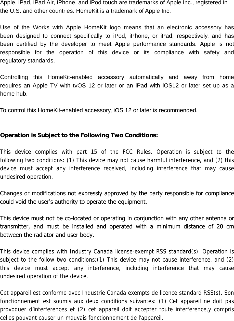 Apple, iPad, iPad Air, iPhone, and iPod touch are trademarks of Apple Inc., registered in the U.S. and other countries. HomeKit is a trademark of Apple Inc. Use  of  the  Works  with  Apple  HomeKit  logo  means  that  an  electronic  accessory  has been  designed  to  connect  specifically  to  iPod,  iPhone,  or  iPad,  respectively,  and  has been  certified  by  the  developer  to  meet  Apple  performance  standards.  Apple  is  not responsible  for  the  operation  of  this  device  or  its  compliance  with  safety  and regulatory standards. Controlling  this  HomeKit-enabled  accessory  automatically  and  away  from  home requires an Apple TV with tvOS 12 or later or an iPad with iOS12 or later set up as a home hub. To control this HomeKit-enabled accessory, iOS 12 or later is recommended. Operation is Subject to the Following Two Conditions: This device complies with part 15 of the FCC Rules. Operation is subject to the following two conditions: (1) This device may not cause harmful interference, and (2) this device must accept any interference received, including interference that may cause undesired operation. Changes or modifications not expressly approved by the party responsible for compliance could void the user&apos;s authority to operate the equipment.This device must not be co-located or operating in conjunction with any other antenna or transmitter,  and  must  be  installed  and  operated  with  a  minimum  distance  of  20  cm between the radiator and user body.This device complies with Industry Canada license-exempt RSS standard(s). Operation is subject to the follow two conditions:(1) This device may not cause interference, and (2) this  device  must  accept  any  interference,  including  interference  that  may  cause undesired operation of the device.Cet appareil est conforme avec Industrie Canada exempts de licence standard RSS(s). Son fonctionnement est  soumis  aux deux  conditions  suivantes: (1)  Cet  appareil ne  doit pas provoquer d’interferences et (2) cet appareil doit accepter toute interference,y compris celles pouvant causer un mauvais fonctionnement de l’appareil. 