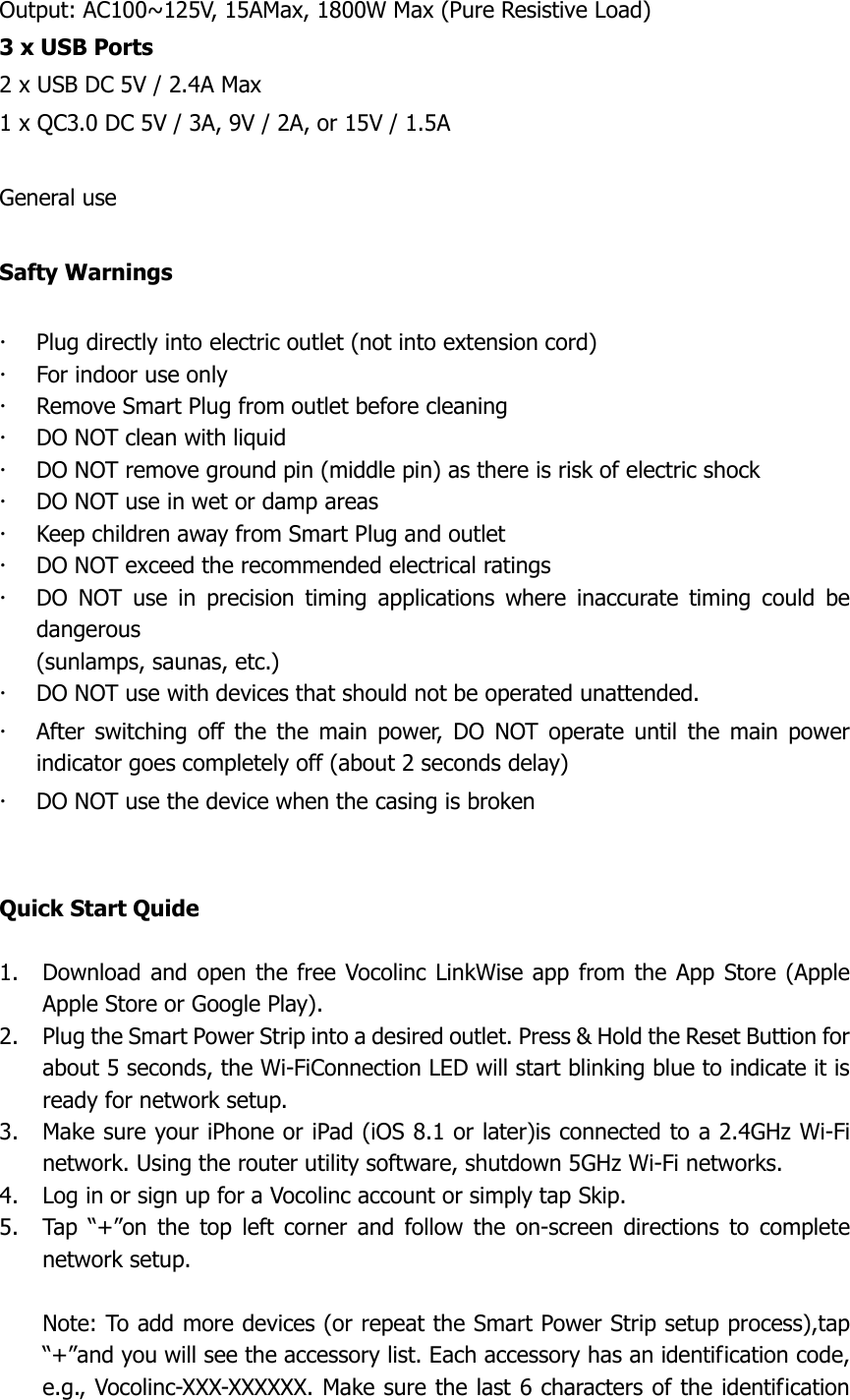  Output: AC100~125V, 15AMax, 1800W Max (Pure Resistive Load) 3 x USB Ports 2 x USB DC 5V / 2.4A Max 1 x QC3.0 DC 5V / 3A, 9V / 2A, or 15V / 1.5A  General use  Safty Warnings   Plug directly into electric outlet (not into extension cord)  For indoor use only    Remove Smart Plug from outlet before cleaning  DO NOT clean with liquid  DO NOT remove ground pin (middle pin) as there is risk of electric shock  DO NOT use in wet or damp areas  Keep children away from Smart Plug and outlet    DO NOT exceed the recommended electrical ratings    DO  NOT  use  in  precision  timing  applications  where  inaccurate  timing  could  be dangerous (sunlamps, saunas, etc.)  DO NOT use with devices that should not be operated unattended.  After  switching  off  the  the  main  power,  DO  NOT  operate  until  the  main  power indicator goes completely off (about 2 seconds delay)  DO NOT use the device when the casing is broken   Quick Start Quide  1. Download and open the free Vocolinc  LinkWise app  from the App Store (Apple Apple Store or Google Play). 2. Plug the Smart Power Strip into a desired outlet. Press &amp; Hold the Reset Buttion for about 5 seconds, the Wi-FiConnection LED will start blinking blue to indicate it is ready for network setup. 3. Make sure your iPhone or iPad (iOS 8.1 or later)is connected to a 2.4GHz Wi-Fi network. Using the router utility software, shutdown 5GHz Wi-Fi networks. 4. Log in or sign up for a Vocolinc account or simply tap Skip. 5. Tap  “+”on  the  top  left corner  and  follow  the  on-screen  directions  to  complete network setup.  Note: To add more devices (or repeat the Smart Power Strip setup process),tap “+”and you will see the accessory list. Each accessory has an identification code, e.g., Vocolinc-XXX-XXXXXX. Make sure the last 6 characters of the identification 