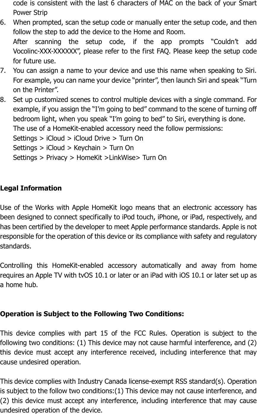  code is consistent with the last 6 characters of MAC on the back of your Smart Power Strip 6. When prompted, scan the setup code or manually enter the setup code, and then follow the step to add the device to the Home and Room. After  scanning  the  setup  code,  if  the  app  prompts  “Couldn’t  add Vocolinc-XXX-XXXXXX”, please refer to the first FAQ. Please keep the setup code for future use. 7. You can assign a name to your device and use this name when speaking to Siri. For example, you can name your device “printer”, then launch Siri and speak “Turn on the Printer”. 8. Set up customized scenes to control multiple devices with a single command. For example, if you assign the “I’m going to bed” command to the scene of turning off bedroom light, when you speak “I’m going to bed” to Siri, everything is done. The use of a HomeKit-enabled accessory need the follow permissions: Settings &gt; iCloud &gt; iCloud Drive &gt; Turn On Settings &gt; iCloud &gt; Keychain &gt; Turn On Settings &gt; Privacy &gt; HomeKit &gt;LinkWise&gt; Turn On   Legal Information  Use of the Works with Apple HomeKit logo means  that  an electronic accessory has been designed to connect specifically to iPod touch, iPhone, or iPad, respectively, and has been certified by the developer to meet Apple performance standards. Apple is not responsible for the operation of this device or its compliance with safety and regulatory standards.  Controlling  this  HomeKit-enabled  accessory  automatically  and  away  from  home requires an Apple TV with tvOS 10.1 or later or an iPad with iOS 10.1 or later set up as a home hub.   Operation is Subject to the Following Two Conditions:  This  device  complies  with  part  15  of  the  FCC  Rules.  Operation  is  subject  to  the following two conditions: (1) This device may not cause harmful interference, and (2) this  device  must  accept  any  interference  received,  including  interference  that  may cause undesired operation.  This device complies with Industry Canada license-exempt RSS standard(s). Operation is subject to the follow two conditions:(1) This device may not cause interference, and (2) this device must accept any interference, including interference that may cause undesired operation of the device.  