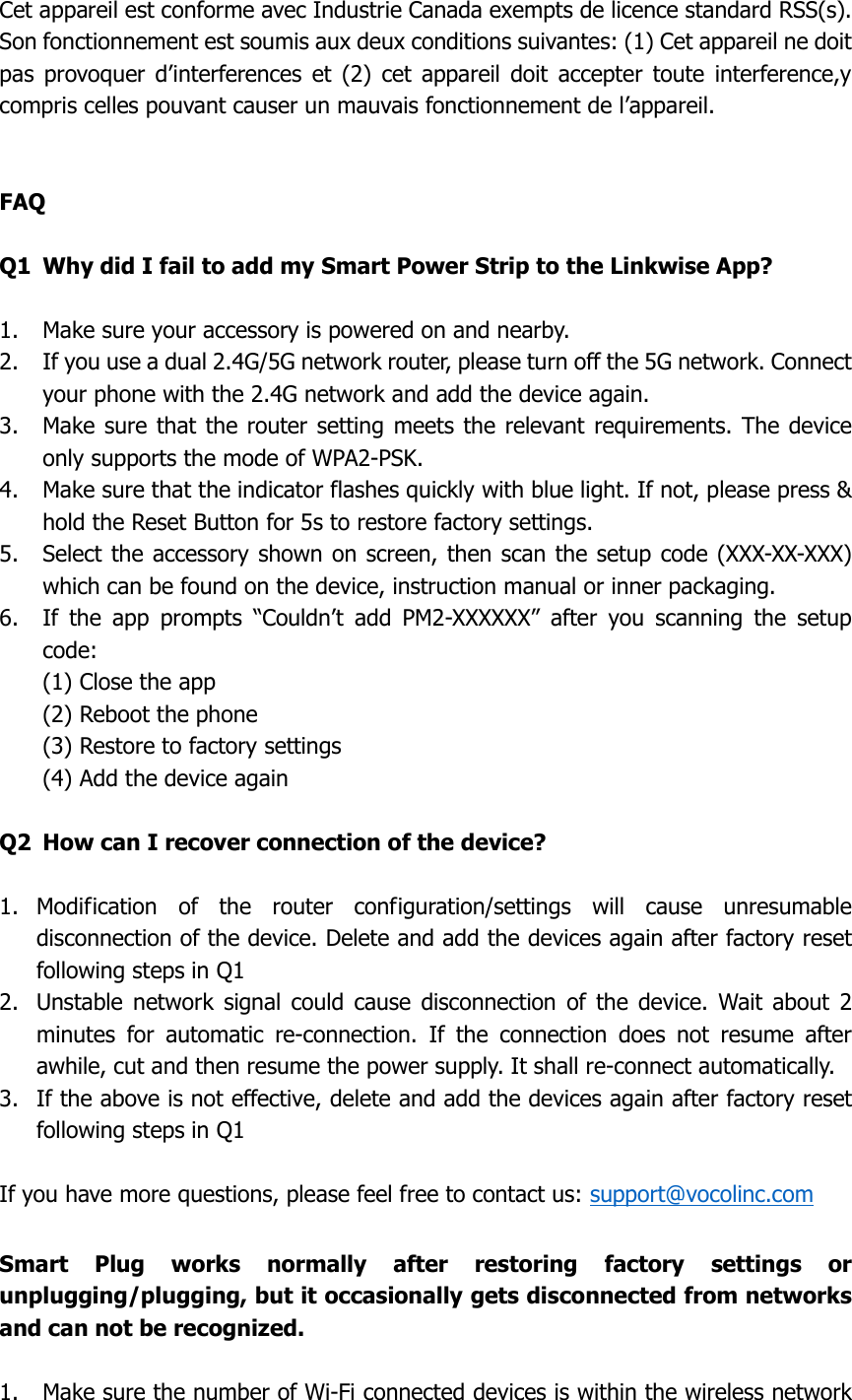  Cet appareil est conforme avec Industrie Canada exempts de licence standard RSS(s). Son fonctionnement est soumis aux deux conditions suivantes: (1) Cet appareil ne doit pas  provoquer  d’interferences  et  (2)  cet  appareil  doit  accepter  toute  interference,y compris celles pouvant causer un mauvais fonctionnement de l’appareil.   FAQ  Q1  Why did I fail to add my Smart Power Strip to the Linkwise App?  1. Make sure your accessory is powered on and nearby. 2. If you use a dual 2.4G/5G network router, please turn off the 5G network. Connect your phone with the 2.4G network and add the device again. 3. Make sure that the router setting meets the relevant requirements.  The device only supports the mode of WPA2-PSK. 4. Make sure that the indicator flashes quickly with blue light. If not, please press &amp; hold the Reset Button for 5s to restore factory settings. 5. Select the accessory shown on screen, then scan the setup code (XXX-XX-XXX) which can be found on the device, instruction manual or inner packaging. 6. If  the  app  prompts  “Couldn’t  add  PM2-XXXXXX”  after  you  scanning  the  setup code: (1) Close the app (2) Reboot the phone (3) Restore to factory settings (4) Add the device again  Q2  How can I recover connection of the device?  1. Modification  of  the  router  configuration/settings  will  cause  unresumable disconnection of the device. Delete and add the devices again after factory reset following steps in Q1 2. Unstable  network  signal  could  cause  disconnection  of  the  device.  Wait  about  2 minutes  for  automatic  re-connection.  If  the  connection  does  not  resume  after awhile, cut and then resume the power supply. It shall re-connect automatically.   3. If the above is not effective, delete and add the devices again after factory reset following steps in Q1  If you have more questions, please feel free to contact us: support@vocolinc.com  Smart  Plug  works  normally  after  restoring  factory  settings  or unplugging/plugging, but it occasionally gets disconnected from networks and can not be recognized.  1. Make sure the number of Wi-Fi connected devices is within the wireless network 