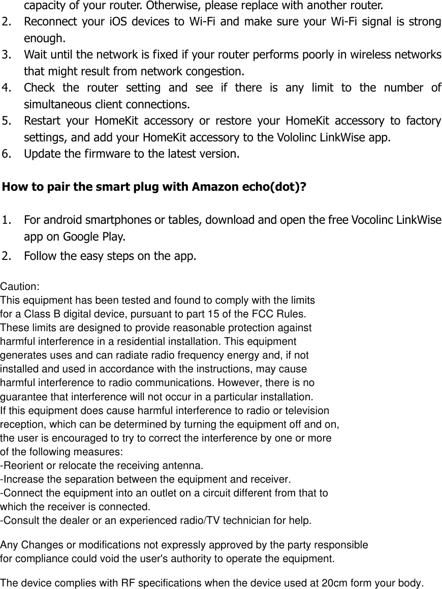  capacity of your router. Otherwise, please replace with another router. 2. Reconnect your iOS devices to Wi-Fi and make sure your Wi-Fi signal is strong enough. 3. Wait until the network is fixed if your router performs poorly in wireless networks that might result from network congestion. 4. Check  the  router  setting  and  see  if  there  is  any  limit  to  the  number  of simultaneous client connections. 5. Restart  your  HomeKit  accessory  or  restore  your  HomeKit  accessory  to  factory settings, and add your HomeKit accessory to the Vololinc LinkWise app. 6. Update the firmware to the latest version.  How to pair the smart plug with Amazon echo(dot)?  1. For android smartphones or tables, download and open the free Vocolinc LinkWise app on Google Play. 2. Follow the easy steps on the app. Caution:This equipment has been tested and found to comply with the limits for a Class B digital device, pursuant to part 15 of the FCC Rules. These limits are designed to provide reasonable protection against harmful interference in a residential installation. This equipment generates uses and can radiate radio frequency energy and, if not installed and used in accordance with the instructions, may cause harmful interference to radio communications. However, there is no guarantee that interference will not occur in a particular installation. If this equipment does cause harmful interference to radio or television reception, which can be determined by turning the equipment off and on, the user is encouraged to try to correct the interference by one or more of the following measures:-Reorient or relocate the receiving antenna.-Increase the separation between the equipment and receiver.-Connect the equipment into an outlet on a circuit different from that to which the receiver is connected.-Consult the dealer or an experienced radio/TV technician for help.Any Changes or modifications not expressly approved by the party responsible for compliance could void the user&apos;s authority to operate the equipment.The device complies with RF specifications when the device used at 20cm form your body.