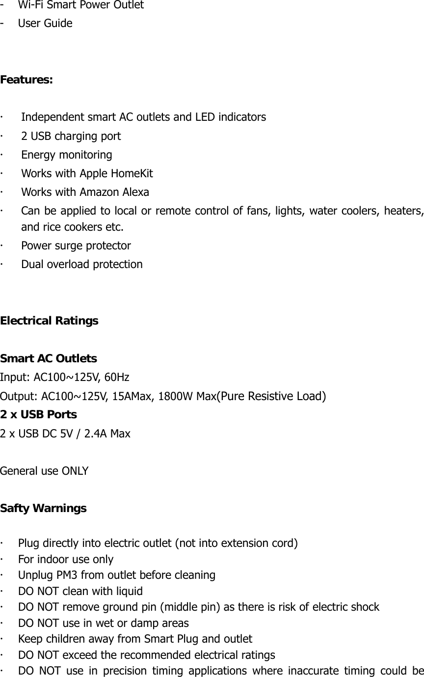  - Wi-Fi Smart Power Outlet - User Guide   Features:  x Independent smart AC outlets and LED indicators x 2 USB charging port x Energy monitoring   x Works with Apple HomeKit x Works with Amazon Alexa x Can be applied to local or remote control of fans, lights, water coolers, heaters, and rice cookers etc. x Power surge protector x Dual overload protection   Electrical Ratings  Smart AC Outlets   Input: AC100~125V, 60Hz Output: AC100~125V, 15AMax, 1800W Max(Pure Resistive Load) 2 x USB Ports 2 x USB DC 5V / 2.4A Max  General use ONLY  Safty Warnings  x Plug directly into electric outlet (not into extension cord) x For indoor use only   x Unplug PM3 from outlet before cleaning x DO NOT clean with liquid x DO NOT remove ground pin (middle pin) as there is risk of electric shock x DO NOT use in wet or damp areas x Keep children away from Smart Plug and outlet   x DO NOT exceed the recommended electrical ratings   x DO NOT use in precision timing applications where inaccurate timing could be 