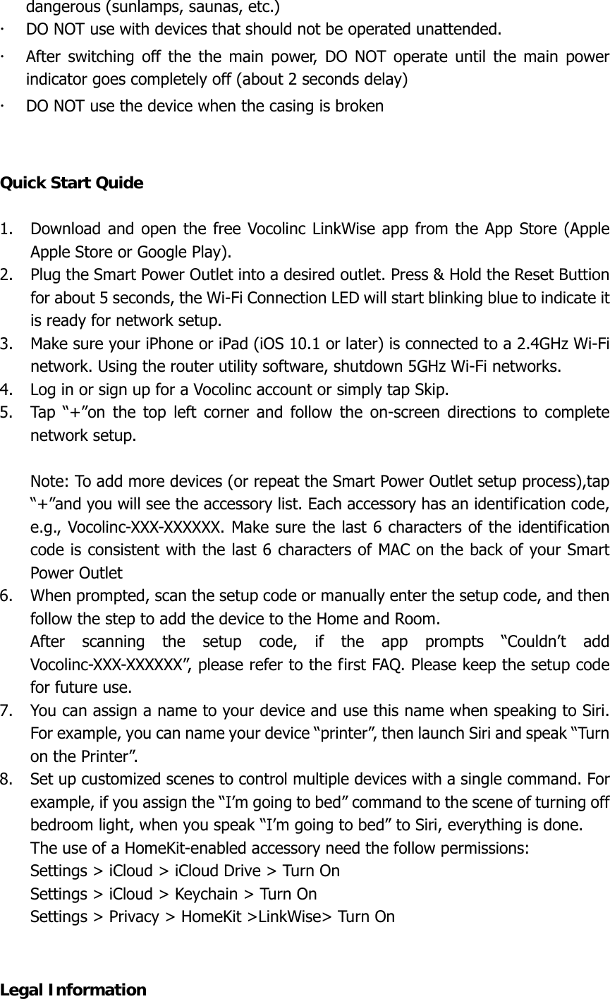 dangerous (sunlamps, saunas, etc.) x DO NOT use with devices that should not be operated unattended. x After switching off the the main power, DO NOT operate until the main power indicator goes completely off (about 2 seconds delay) x DO NOT use the device when the casing is broken   Quick Start Quide  1. Download and open the free Vocolinc LinkWise app from the App Store (Apple Apple Store or Google Play). 2. Plug the Smart Power Outlet into a desired outlet. Press &amp; Hold the Reset Buttion for about 5 seconds, the Wi-Fi Connection LED will start blinking blue to indicate it is ready for network setup. 3. Make sure your iPhone or iPad (iOS 10.1 or later) is connected to a 2.4GHz Wi-Fi network. Using the router utility software, shutdown 5GHz Wi-Fi networks. 4. Log in or sign up for a Vocolinc account or simply tap Skip. 5. Tap “+”on the top left corner and follow the on-screen directions to complete network setup.  Note: To add more devices (or repeat the Smart Power Outlet setup process),tap “+”and you will see the accessory list. Each accessory has an identification code, e.g., Vocolinc-XXX-XXXXXX. Make sure the last 6 characters of the identification code is consistent with the last 6 characters of MAC on the back of your Smart Power Outlet 6. When prompted, scan the setup code or manually enter the setup code, and then follow the step to add the device to the Home and Room. After scanning the setup code, if the app prompts “Couldn’t add Vocolinc-XXX-XXXXXX”, please refer to the first FAQ. Please keep the setup code for future use. 7. You can assign a name to your device and use this name when speaking to Siri. For example, you can name your device “printer”, then launch Siri and speak “Turn on the Printer”. 8. Set up customized scenes to control multiple devices with a single command. For example, if you assign the “I’m going to bed” command to the scene of turning off bedroom light, when you speak “I’m going to bed” to Siri, everything is done. The use of a HomeKit-enabled accessory need the follow permissions: Settings &gt; iCloud &gt; iCloud Drive &gt; Turn On Settings &gt; iCloud &gt; Keychain &gt; Turn On Settings &gt; Privacy &gt; HomeKit &gt;LinkWise&gt; Turn On   Legal Information 