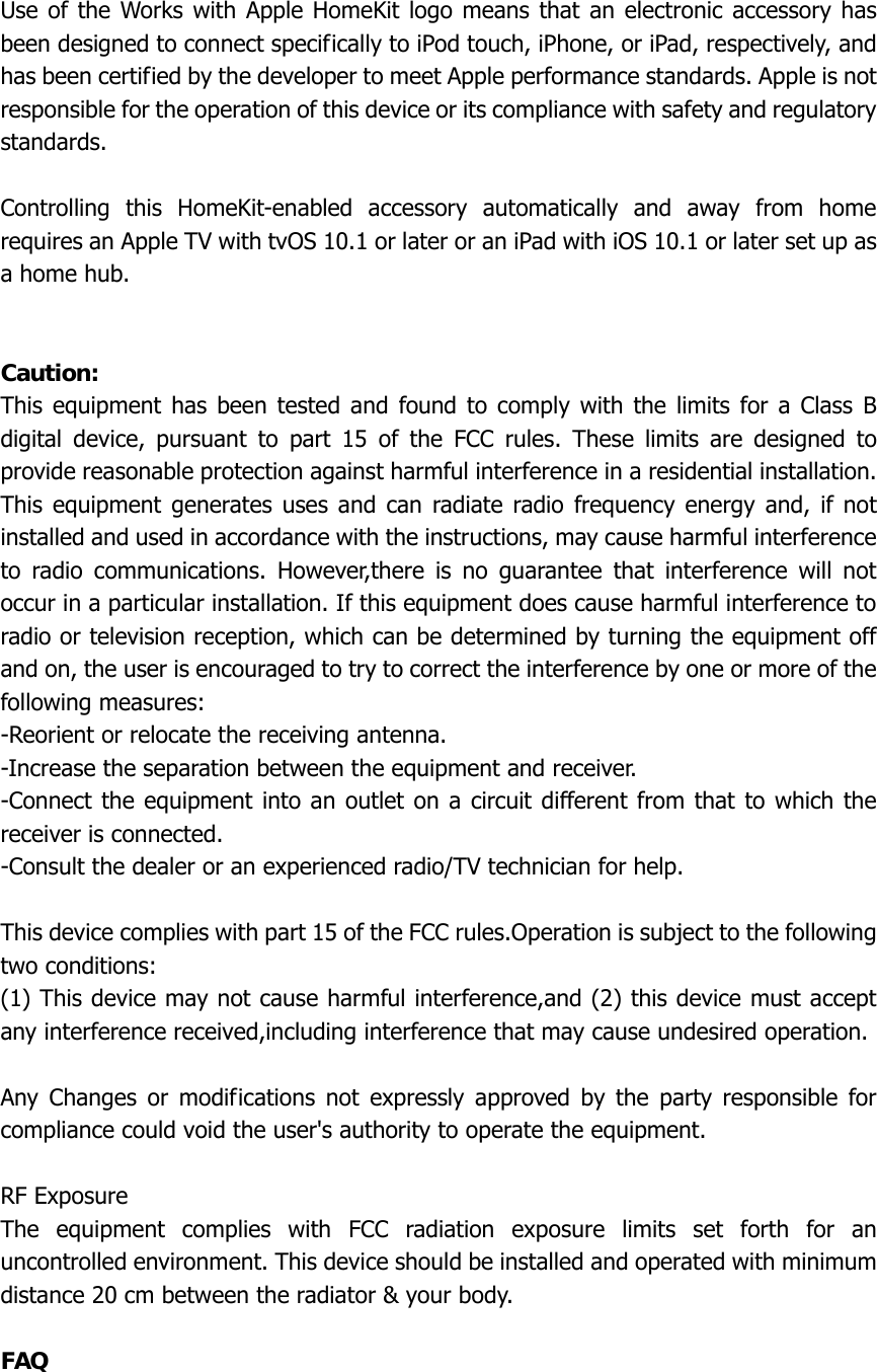  Use of the Works with Apple HomeKit logo means that an electronic accessory has been designed to connect specifically to iPod touch, iPhone, or iPad, respectively, and has been certified by the developer to meet Apple performance standards. Apple is not responsible for the operation of this device or its compliance with safety and regulatory standards.  Controlling this HomeKit-enabled accessory automatically and away from home requires an Apple TV with tvOS 10.1 or later or an iPad with iOS 10.1 or later set up as a home hub.   Caution: This equipment has been tested and found to comply with the limits for a Class B digital device, pursuant to part 15 of the FCC rules. These limits are designed to provide reasonable protection against harmful interference in a residential installation. This equipment generates uses and can radiate radio frequency energy and, if not installed and used in accordance with the instructions, may cause harmful interference to radio communications. However,there is no guarantee that interference will not occur in a particular installation. If this equipment does cause harmful interference to radio or television reception, which can be determined by turning the equipment off and on, the user is encouraged to try to correct the interference by one or more of the following measures: -Reorient or relocate the receiving antenna. -Increase the separation between the equipment and receiver. -Connect the equipment into an outlet on a circuit different from that to which the receiver is connected. -Consult the dealer or an experienced radio/TV technician for help.  This device complies with part 15 of the FCC rules.Operation is subject to the following two conditions: (1) This device may not cause harmful interference,and (2) this device must accept any interference received,including interference that may cause undesired operation.  Any Changes or modifications not expressly approved by the party responsible for compliance could void the user&apos;s authority to operate the equipment.  RF Exposure The equipment complies with FCC radiation exposure limits set forth for an uncontrolled environment. This device should be installed and operated with minimum distance 20 cm between the radiator &amp; your body.  FAQ  