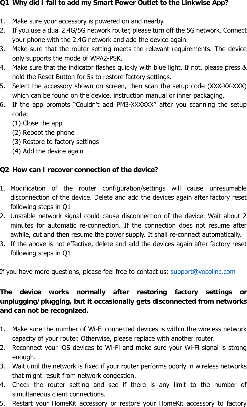 Q1  Why did I fail to add my Smart Power Outlet to the Linkwise App?  1. Make sure your accessory is powered on and nearby. 2. If you use a dual 2.4G/5G network router, please turn off the 5G network. Connect your phone with the 2.4G network and add the device again. 3. Make sure that the router setting meets the relevant requirements. The device only supports the mode of WPA2-PSK. 4. Make sure that the indicator flashes quickly with blue light. If not, please press &amp; hold the Reset Button for 5s to restore factory settings. 5. Select the accessory shown on screen, then scan the setup code (XXX-XX-XXX) which can be found on the device, instruction manual or inner packaging. 6. If the app prompts “Couldn’t add PM3-XXXXXX” after you scanning the setup code: (1) Close the app (2) Reboot the phone (3) Restore to factory settings (4) Add the device again  Q2  How can I recover connection of the device?  1. Modification of the router configuration/settings will cause unresumable disconnection of the device. Delete and add the devices again after factory reset following steps in Q1 2. Unstable network signal could cause disconnection of the device. Wait about 2 minutes for automatic re-connection. If the connection does not resume after awhile, cut and then resume the power supply. It shall re-connect automatically.   3. If the above is not effective, delete and add the devices again after factory reset following steps in Q1  If you have more questions, please feel free to contact us: support@vocolinc.com  The device works normally after restoring factory settings or unplugging/plugging, but it occasionally gets disconnected from networks and can not be recognized.  1. Make sure the number of Wi-Fi connected devices is within the wireless network capacity of your router. Otherwise, please replace with another router. 2. Reconnect your iOS devices to Wi-Fi and make sure your Wi-Fi signal is strong enough. 3. Wait until the network is fixed if your router performs poorly in wireless networks that might result from network congestion. 4. Check the router setting and see if there is any limit to the number of simultaneous client connections. 5. Restart your HomeKit accessory or restore your HomeKit accessory to factory 