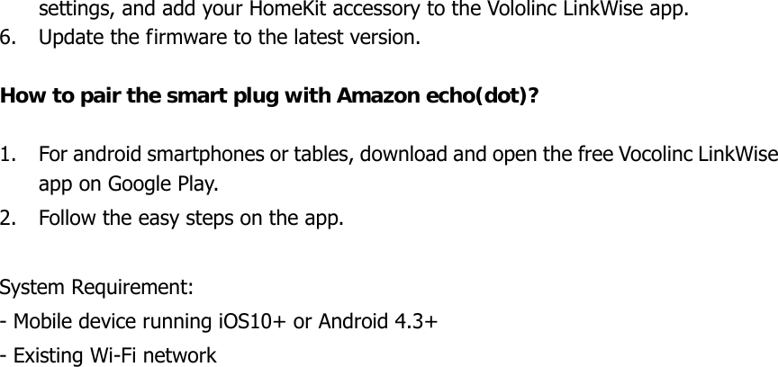 settings, and add your HomeKit accessory to the Vololinc LinkWise app. 6. Update the firmware to the latest version.  How to pair the smart plug with Amazon echo(dot)?  1. For android smartphones or tables, download and open the free Vocolinc LinkWise app on Google Play. 2. Follow the easy steps on the app.  System Requirement: - Mobile device running iOS10+ or Android 4.3+ - Existing Wi-Fi network 