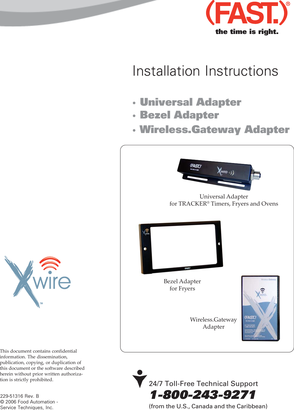 · Universal Adapter· Bezel Adapter· Wireless.Gateway Adapter24/7 Toll-Free Technical Support1-800-243-9271(from the U.S., Canada and the Caribbean)229-51316 Rev. B© 2006 Food Automation -Service Techniques, Inc.Installation InstructionsThis document contains confidentialinformation. The dissemination,publication, copying, or duplication ofthis document or the software describedherein without prior written authoriza-tion is strictly prohibited.$5Universal Adapterfor TRACKER® Timers, Fryers and OvensBezel Adapterfor Fryersthe time is right.Wireless.GatewayAdapter