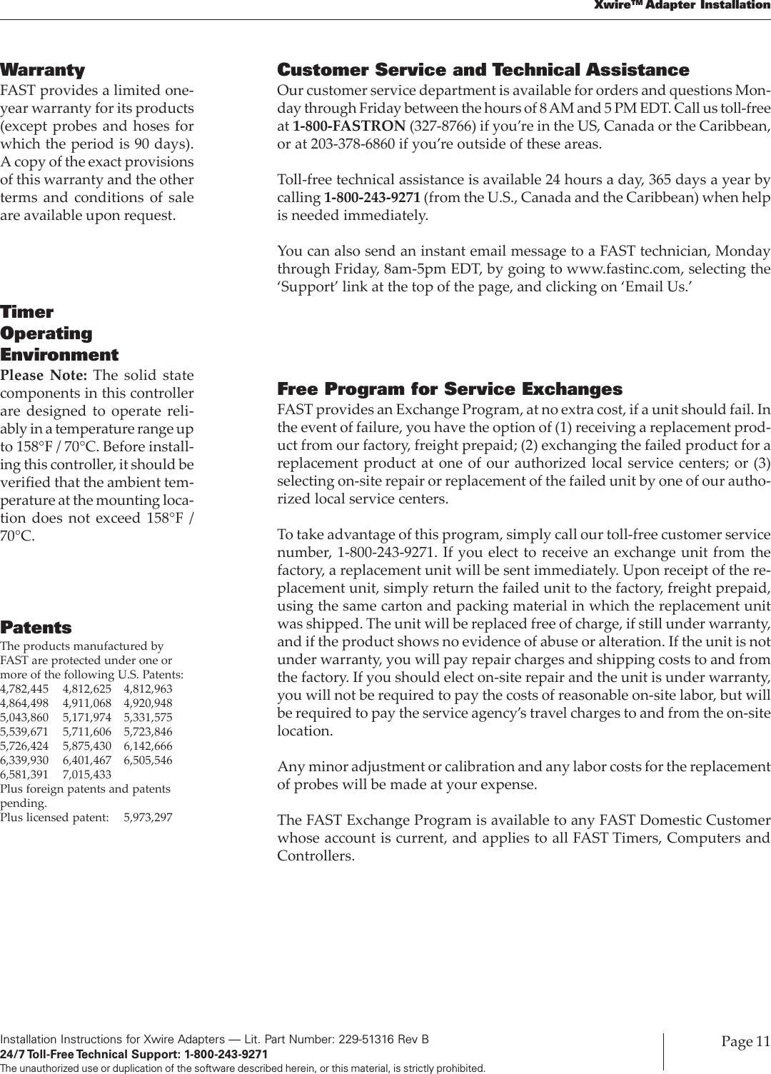 Installation Instructions for Xwire Adapters — Lit. Part Number: 229-51316 Rev B24/7 Toll-Free Technical  Support:  1-800-243-9271The unauthorized use or duplication of the software described herein, or this material, is strictly prohibited.Page 11XwireTM Adapter InstallationFree Program for Service ExchangesFAST provides an Exchange Program, at no extra cost, if a unit should fail. Inthe event of failure, you have the option of (1) receiving a replacement prod-uct from our factory, freight prepaid; (2) exchanging the failed product for areplacement product at one of our authorized local service centers; or (3)selecting on-site repair or replacement of the failed unit by one of our autho-rized local service centers.To take advantage of this program, simply call our toll-free customer servicenumber, 1-800-243-9271. If you elect to receive an exchange unit from thefactory, a replacement unit will be sent immediately. Upon receipt of the re-placement unit, simply return the failed unit to the factory, freight prepaid,using the same carton and packing material in which the replacement unitwas shipped. The unit will be replaced free of charge, if still under warranty,and if the product shows no evidence of abuse or alteration. If the unit is notunder warranty, you will pay repair charges and shipping costs to and fromthe factory. If you should elect on-site repair and the unit is under warranty,you will not be required to pay the costs of reasonable on-site labor, but willbe required to pay the service agency’s travel charges to and from the on-sitelocation.Any minor adjustment or calibration and any labor costs for the replacementof probes will be made at your expense.The FAST Exchange Program is available to any FAST Domestic Customerwhose account is current, and applies to all FAST Timers, Computers andControllers.Customer Service and Technical AssistanceOur customer service department is available for orders and questions Mon-day through Friday between the hours of 8 AM and 5 PM EDT. Call us toll-freeat 1-800-FASTRON (327-8766) if you’re in the US, Canada or the Caribbean,or at 203-378-6860 if you’re outside of these areas.Toll-free technical assistance is available 24 hours a day, 365 days a year bycalling 1-800-243-9271 (from the U.S., Canada and the Caribbean) when helpis needed immediately.You can also send an instant email message to a FAST technician, Mondaythrough Friday, 8am-5pm EDT, by going to www.fastinc.com, selecting the‘Support’ link at the top of the page, and clicking on ‘Email Us.’WarrantyFAST provides a limited one-year warranty for its products(except probes and hoses forwhich the period is 90 days).A copy of the exact provisionsof this warranty and the otherterms and conditions of saleare available upon request.TimerOperatingEnvironmentPlease Note: The solid statecomponents in this controllerare designed to operate reli-ably in a temperature range upto 158°F / 70°C. Before install-ing this controller, it should beverified that the ambient tem-perature at the mounting loca-tion does not exceed 158°F /70°C.PatentsThe products manufactured byFAST are protected under one ormore of the following U.S. Patents:4,782,445 4,812,625 4,812,9634,864,498 4,911,068 4,920,9485,043,860 5,171,974 5,331,5755,539,671 5,711,606 5,723,8465,726,424 5,875,430 6,142,6666,339,930 6,401,467 6,505,5466,581,391 7,015,433Plus foreign patents and patentspending.Plus licensed patent: 5,973,297