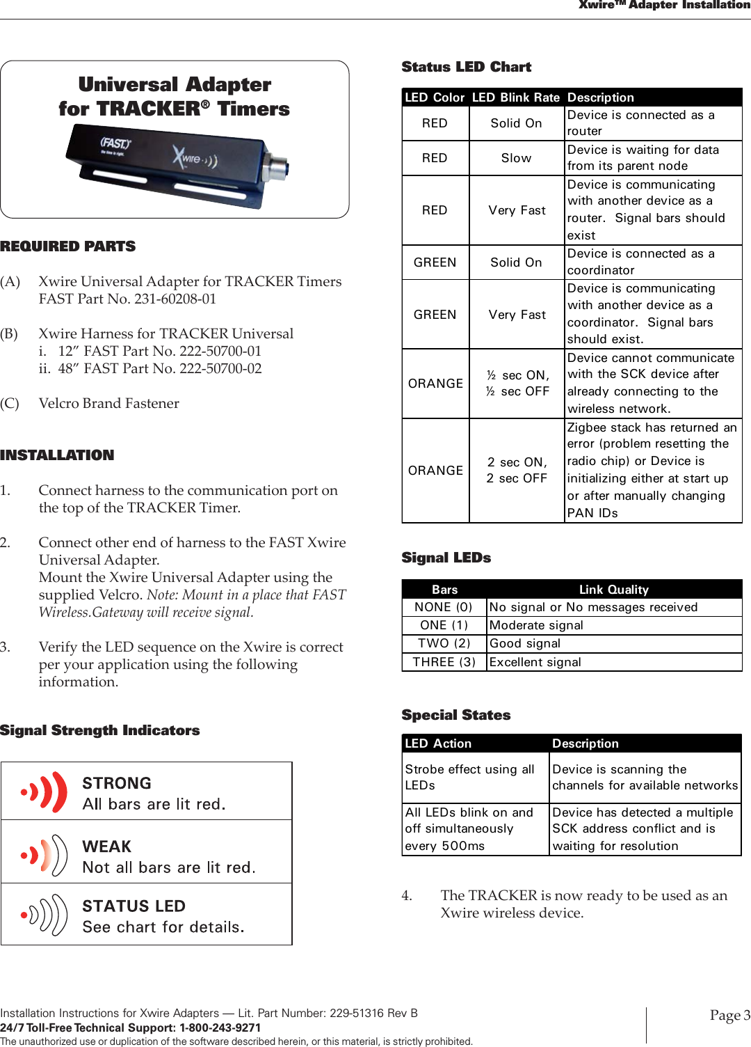 Installation Instructions for Xwire Adapters — Lit. Part Number: 229-51316 Rev B24/7 Toll-Free Technical  Support:  1-800-243-9271The unauthorized use or duplication of the software described herein, or this material, is strictly prohibited.Page 3XwireTM Adapter InstallationREQUIRED PARTS(A) Xwire Universal Adapter for TRACKER TimersFAST Part No. 231-60208-01(B) Xwire Harness for TRACKER Universali. 12” FAST Part No. 222-50700-01ii. 48” FAST Part No. 222-50700-02(C) Velcro Brand FastenerINSTALLATION1. Connect harness to the communication port onthe top of the TRACKER Timer.2. Connect other end of harness to the FAST XwireUniversal Adapter.Mount the Xwire Universal Adapter using thesupplied Velcro. Note: Mount in a place that FASTWireless.Gateway will receive signal.3. Verify the LED sequence on the Xwire is correctper your application using the followinginformation.Signal Strength IndicatorsUniversal Adapterfor TRACKER® TimersSignal LEDsSpecial StatesBars Link QualityNONE (0) No signal or No messages receivedONE (1) Moderate signalTWO (2) Good signalTHREE (3) Excellent signalLED Action DescriptionStrobe effect using all LEDsDevice is scanning the channels for available networksAll LEDs blink on and off simultaneously every 500msDevice has detected a multiple SCK address conflict and is waiting for resolution4. The TRACKER is now ready to be used as anXwire wireless device.Status LED ChartLED Color LED Blink Rate DescriptionRED Solid On Device is connected as a routerRED Slow  Device is waiting for data from its parent nodeRED Very FastDevice is communicating with another device as a router. Signal bars should existGREEN Solid On Device is connected as a coordinatorGREEN Very FastDevice is communicating with another device as a coordinator. Signal bars should exist.ORANGE ½ sec ON, ½ sec OFFDevice cannot communicate with the SCK device after already connecting to the wireless network.ORANGE 2 sec ON, 2 sec OFFZigbee stack has returned an error (problem resetting the radio chip) or Device is initializing either at start up or after manually changing PAN IDs